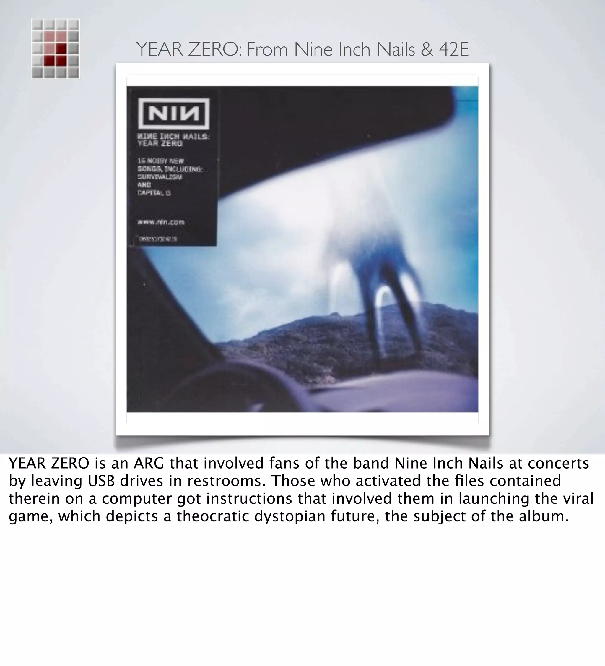 YEAR ZERO: From Nine Inch Nails & 42E




YEAR ZERO is an ARG that involved fans of the band Nine Inch Nails at concerts
by leaving USB drives in restrooms. Those who activated the ﬁles contained
therein on a computer got instructions that involved them in launching the viral
game, which depicts a theocratic dystopian future, the subject of the album.
 