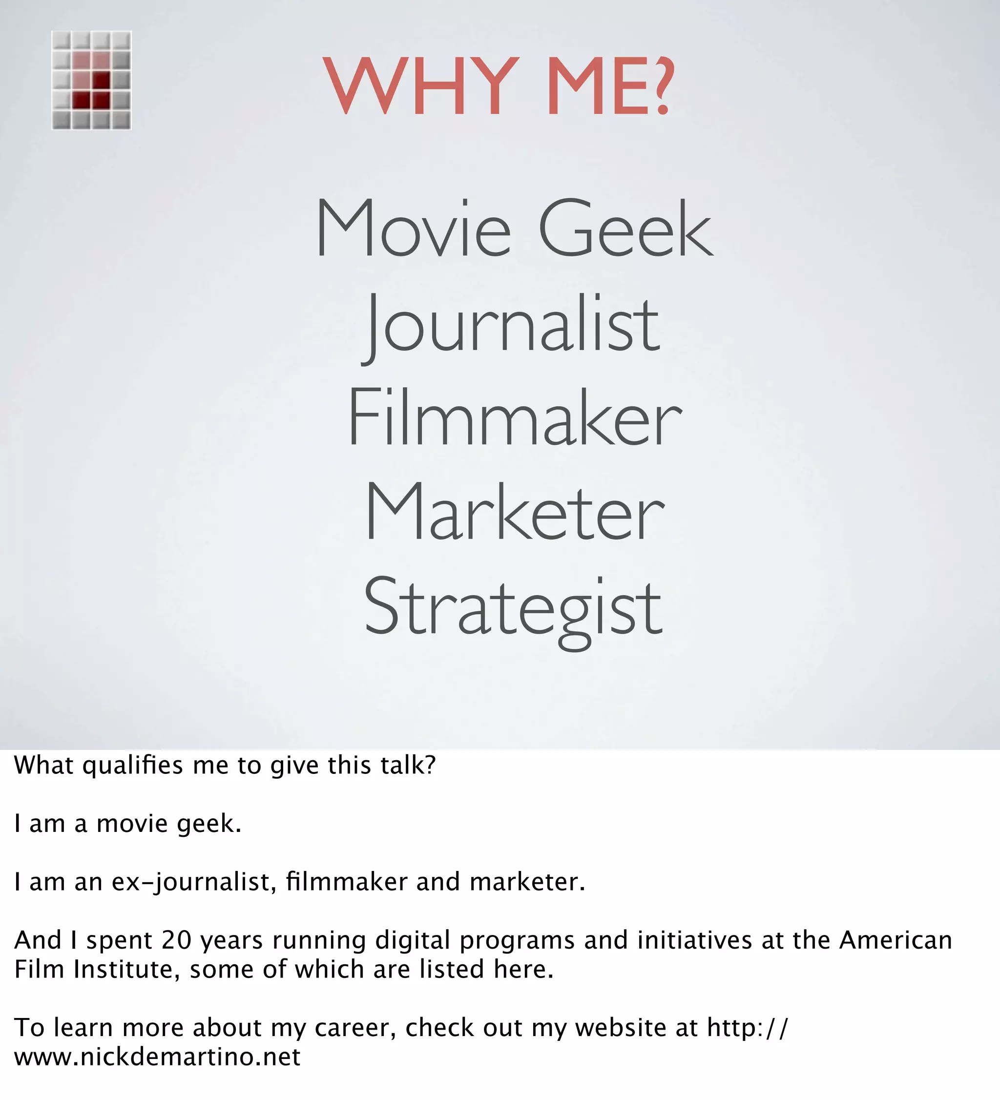 WHY ME?
                        Movie Geek
                         Journalist
                        Filmmaker
                         Marketer
                         Strategist
What qualiﬁes me to give this talk?

I am a movie geek.

I am an ex-journalist, ﬁlmmaker and marketer.

And I spent 20 years running digital programs and initiatives at the American
Film Institute, some of which are listed here.

To learn more about my career, check out my website at http://
www.nickdemartino.net
 