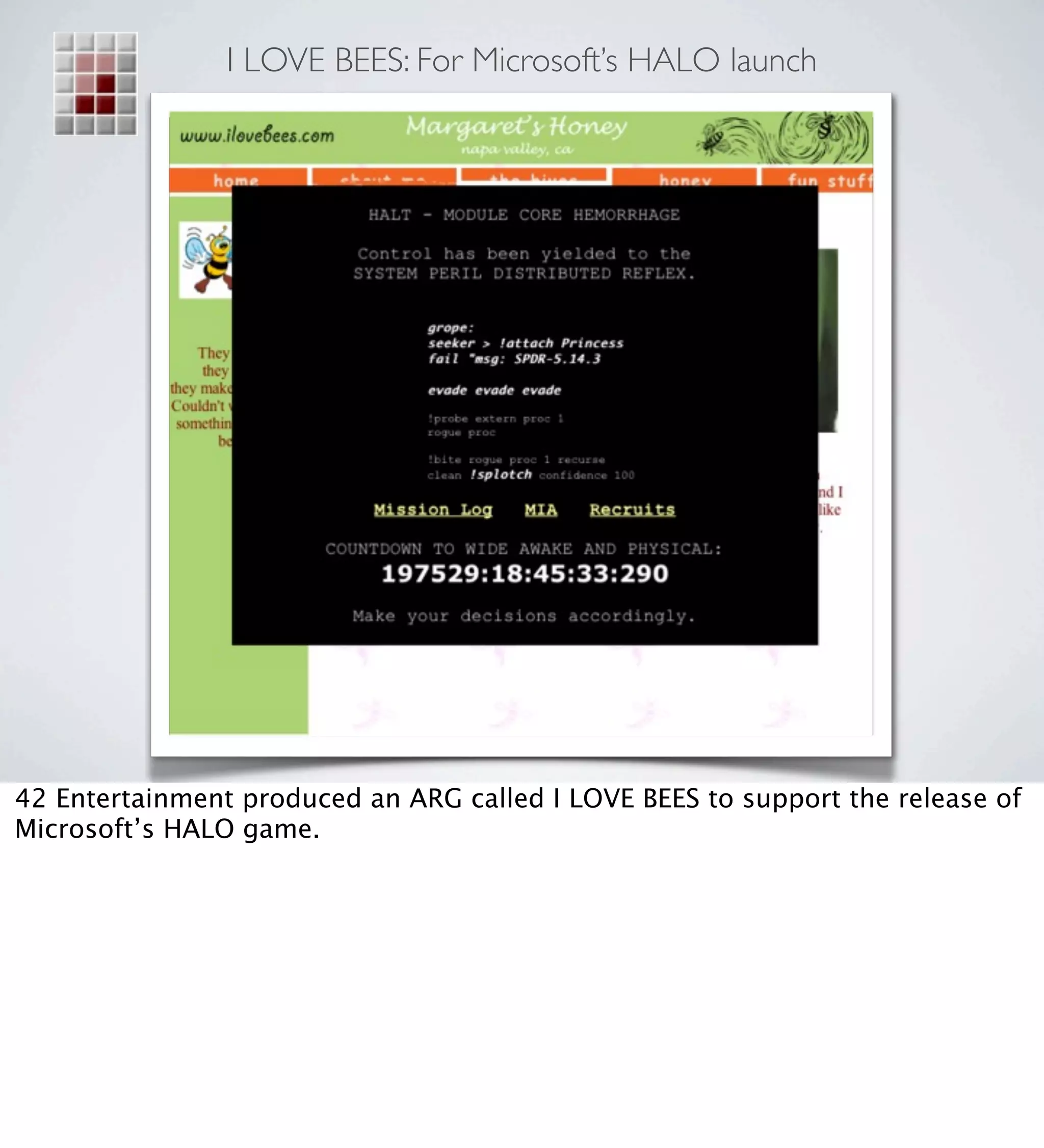 I LOVE BEES: For Microsoft’s HALO launch




42 Entertainment produced an ARG called I LOVE BEES to support the release of
Microsoft’s HALO game.
 