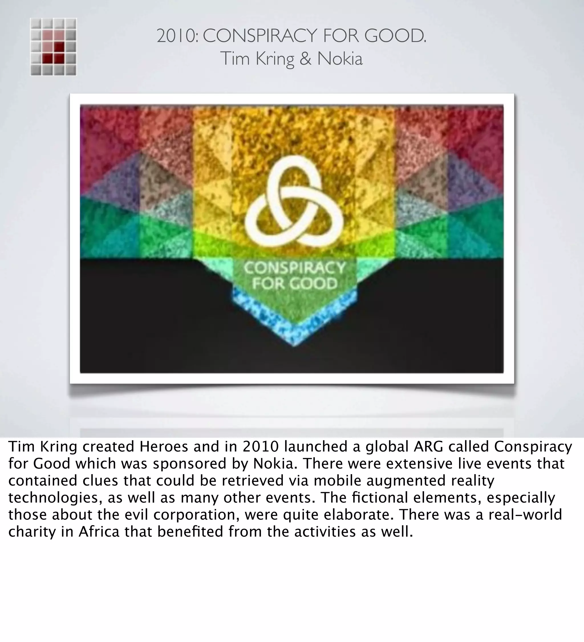 2010: CONSPIRACY FOR GOOD.
                           Tim Kring & Nokia




Tim Kring created Heroes and in 2010 launched a global ARG called Conspiracy
for Good which was sponsored by Nokia. There were extensive live events that
contained clues that could be retrieved via mobile augmented reality
technologies, as well as many other events. The ﬁctional elements, especially
those about the evil corporation, were quite elaborate. There was a real-world
charity in Africa that beneﬁted from the activities as well.
 