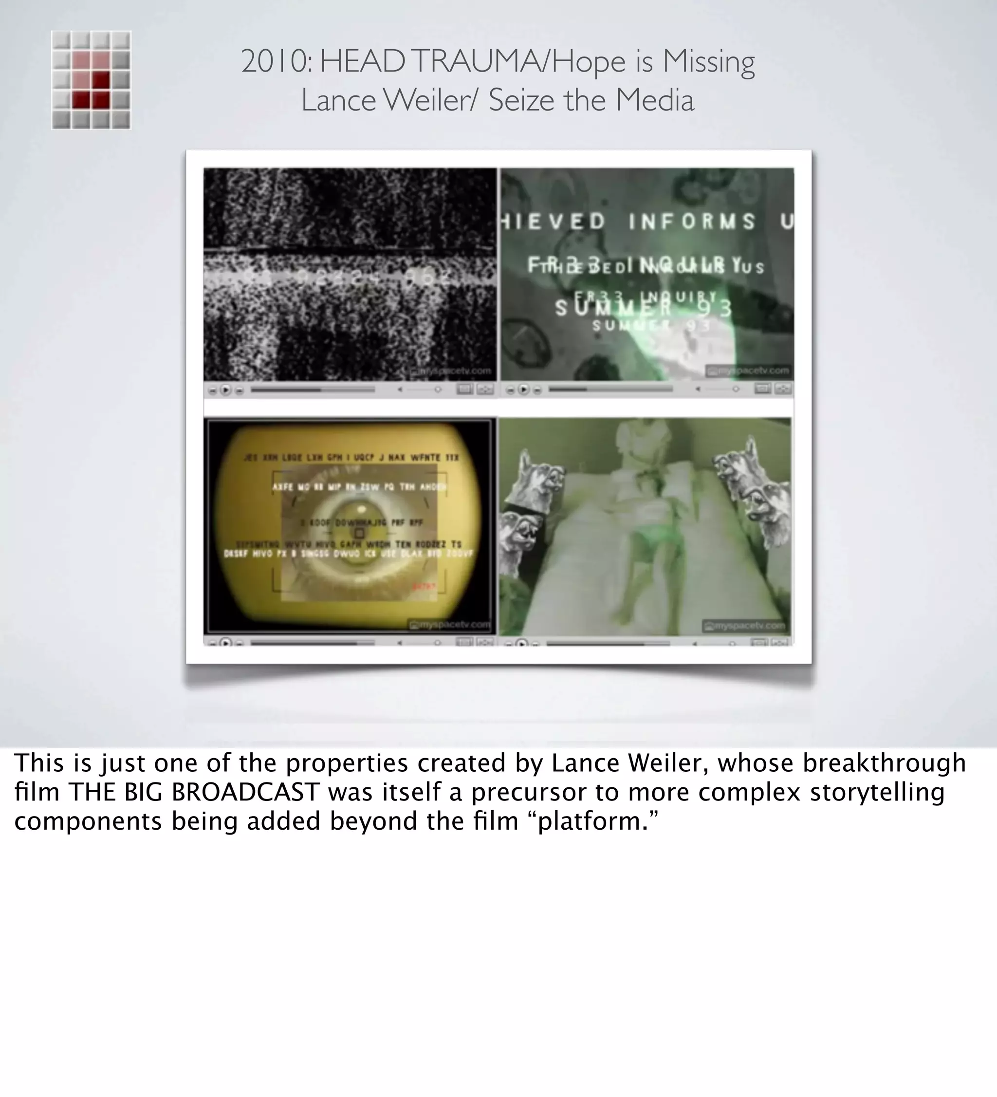 2010: HEAD TRAUMA/Hope is Missing
                      Lance Weiler/ Seize the Media




This is just one of the properties created by Lance Weiler, whose breakthrough
ﬁlm THE BIG BROADCAST was itself a precursor to more complex storytelling
components being added beyond the ﬁlm “platform.”
 