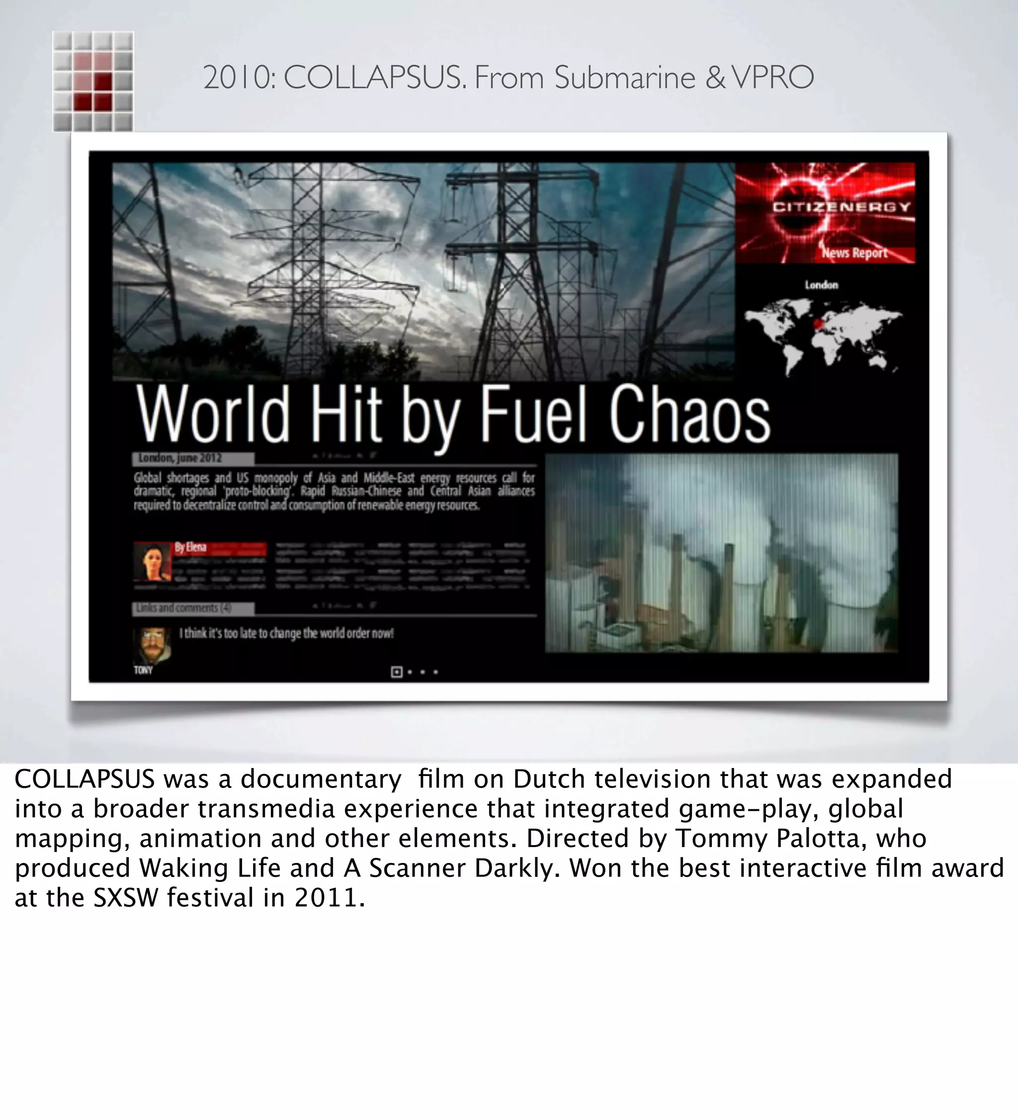 2010: COLLAPSUS. From Submarine & VPRO




COLLAPSUS was a documentary ﬁlm on Dutch television that was expanded
into a broader transmedia experience that integrated game-play, global
mapping, animation and other elements. Directed by Tommy Palotta, who
produced Waking Life and A Scanner Darkly. Won the best interactive ﬁlm award
at the SXSW festival in 2011.
 