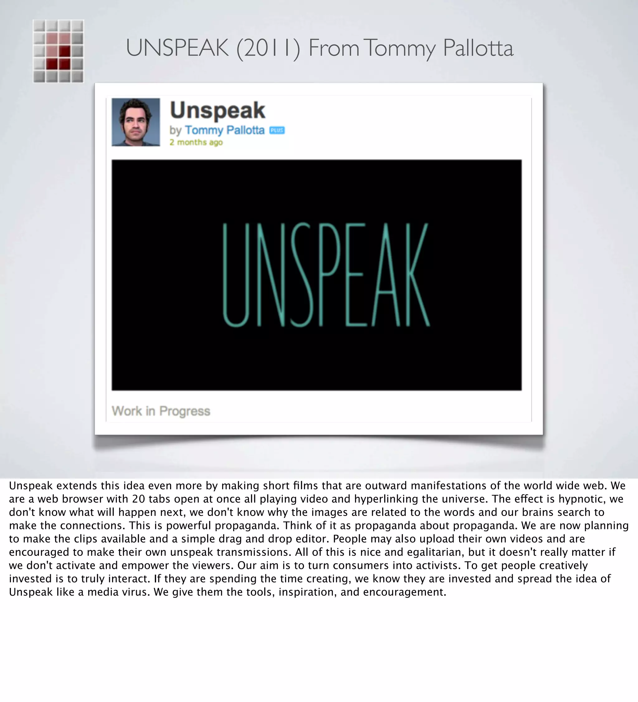 UNSPEAK (2011) From Tommy Pallotta




Unspeak extends this idea even more by making short ﬁlms that are outward manifestations of the world wide web. We
are a web browser with 20 tabs open at once all playing video and hyperlinking the universe. The effect is hypnotic, we
don't know what will happen next, we don't know why the images are related to the words and our brains search to
make the connections. This is powerful propaganda. Think of it as propaganda about propaganda. We are now planning
to make the clips available and a simple drag and drop editor. People may also upload their own videos and are
encouraged to make their own unspeak transmissions. All of this is nice and egalitarian, but it doesn't really matter if
we don't activate and empower the viewers. Our aim is to turn consumers into activists. To get people creatively
invested is to truly interact. If they are spending the time creating, we know they are invested and spread the idea of
Unspeak like a media virus. We give them the tools, inspiration, and encouragement.
 