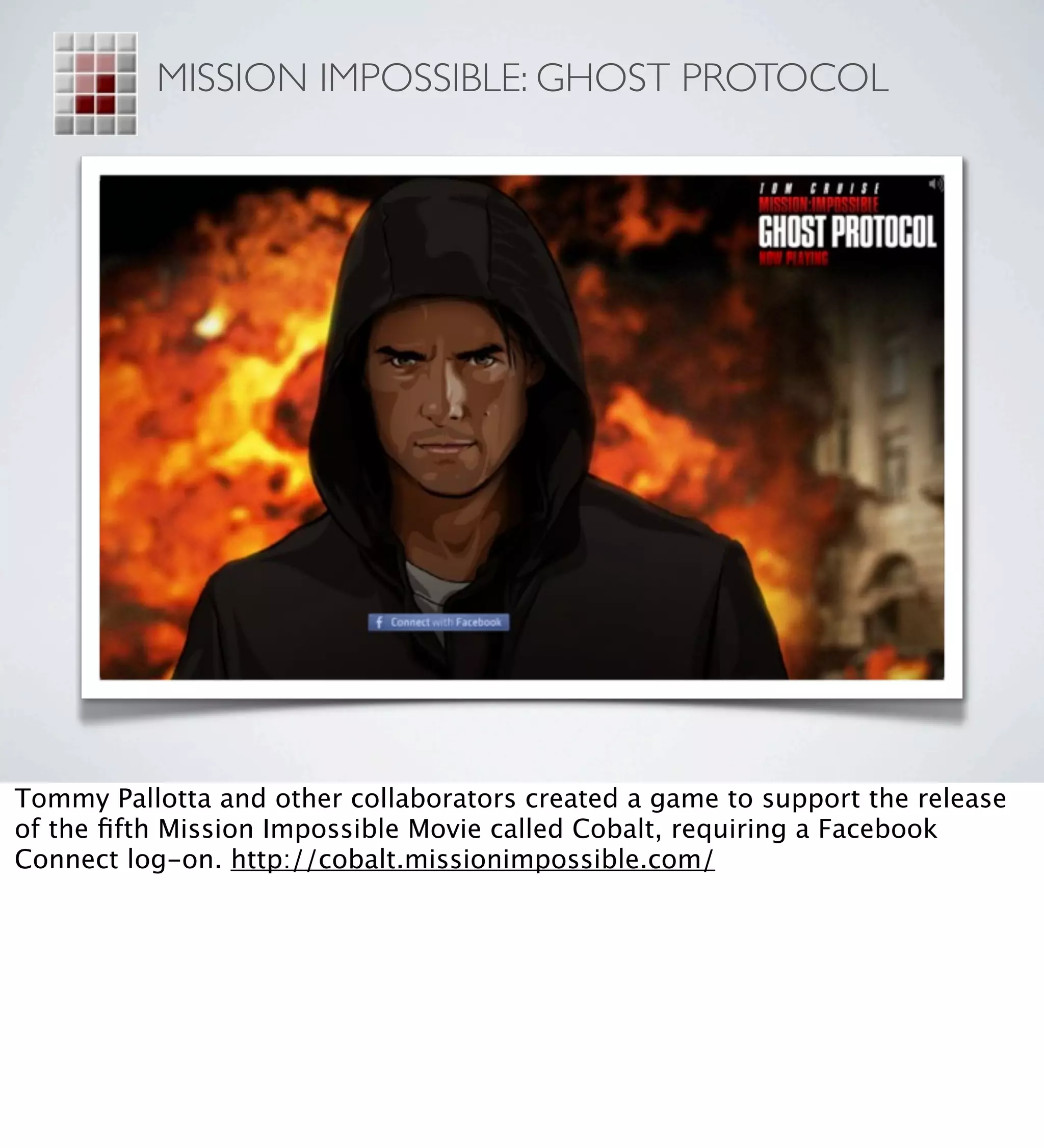 MISSION IMPOSSIBLE: GHOST PROTOCOL




Tommy Pallotta and other collaborators created a game to support the release
of the ﬁfth Mission Impossible Movie called Cobalt, requiring a Facebook
Connect log-on. http://cobalt.missionimpossible.com/
 