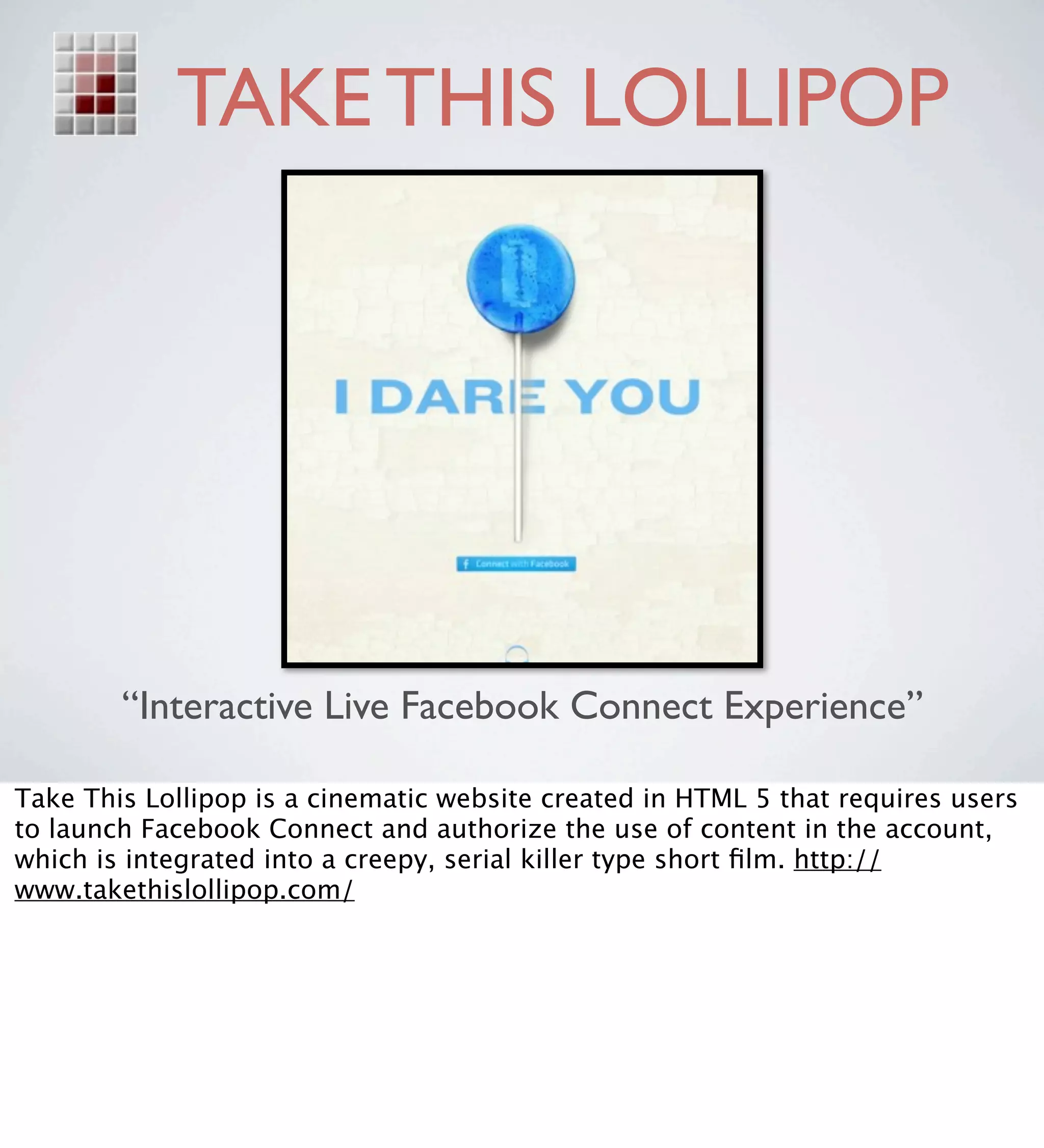 TAKE THIS LOLLIPOP




        “Interactive Live Facebook Connect Experience”

Take This Lollipop is a cinematic website created in HTML 5 that requires users
to launch Facebook Connect and authorize the use of content in the account,
which is integrated into a creepy, serial killer type short ﬁlm. http://
www.takethislollipop.com/
 