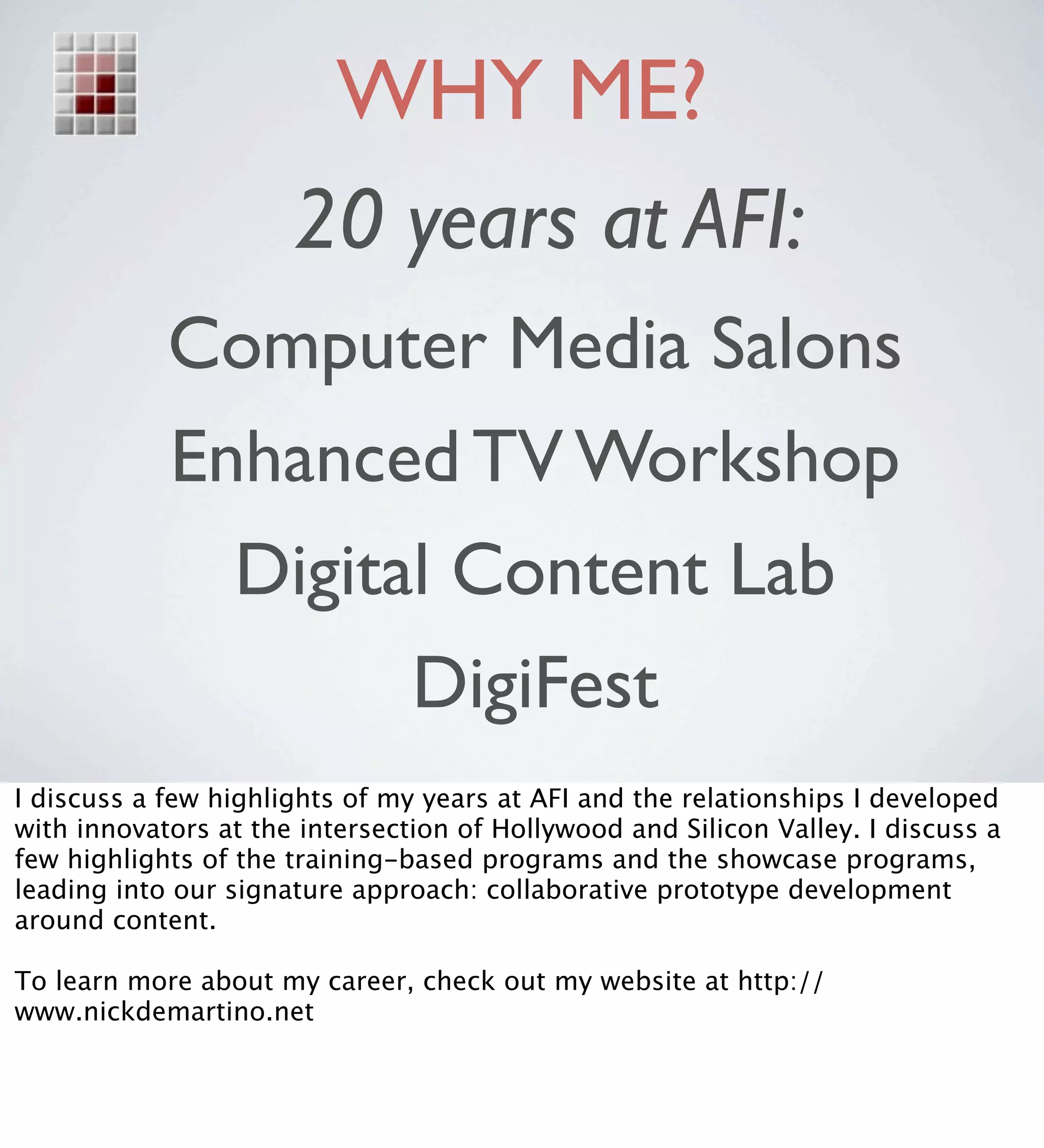 WHY ME?
                      20 years at AFI:
            Computer Media Salons
            Enhanced TV Workshop
              Digital Content Lab
                    DigiFest
I discuss a few highlights of my years at AFI and the relationships I developed
with innovators at the intersection of Hollywood and Silicon Valley. I discuss a
few highlights of the training-based programs and the showcase programs,
leading into our signature approach: collaborative prototype development
around content.

To learn more about my career, check out my website at http://
www.nickdemartino.net
 