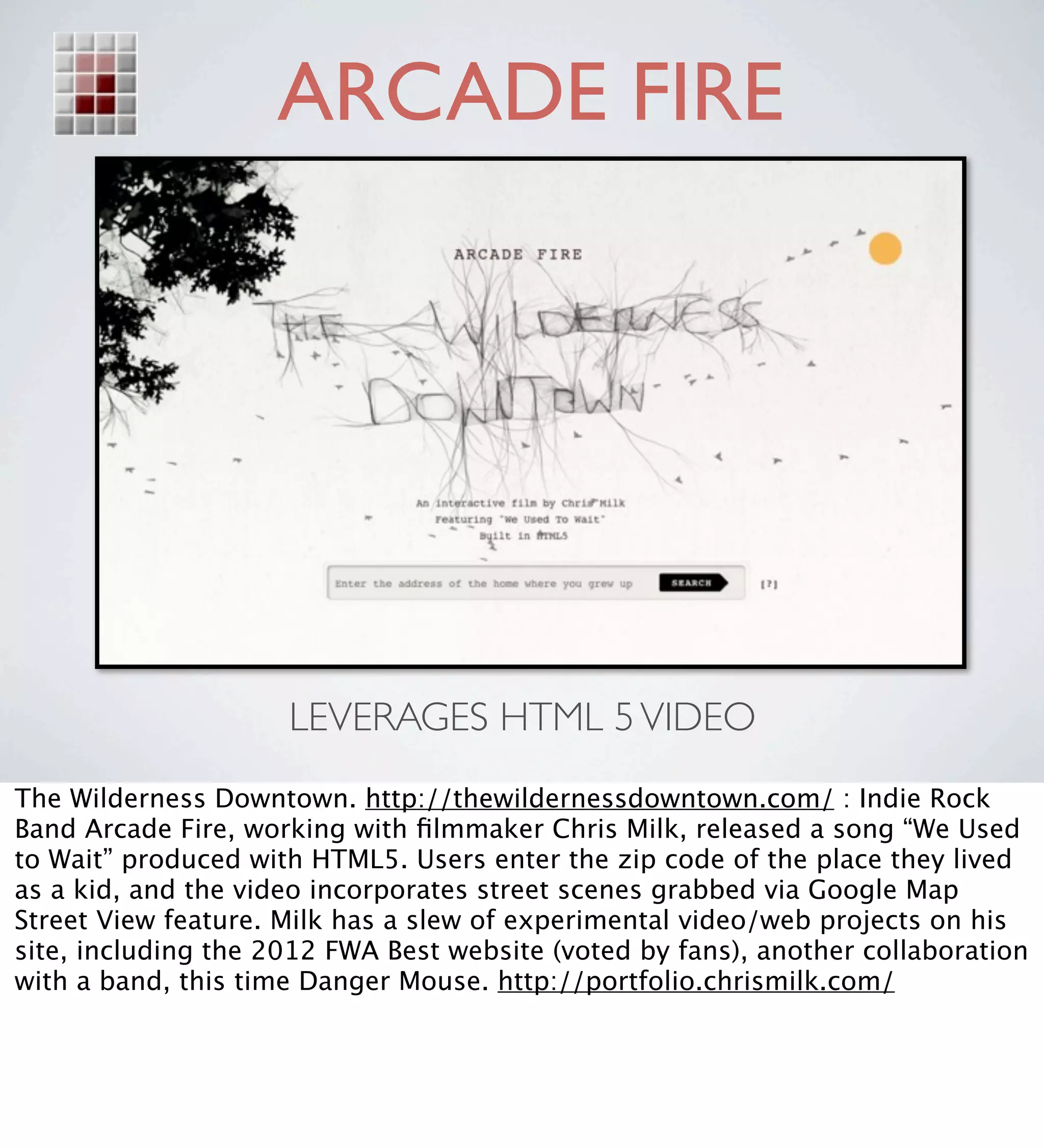 ARCADE FIRE




                     LEVERAGES HTML 5 VIDEO
The Wilderness Downtown. http://thewildernessdowntown.com/ : Indie Rock
Band Arcade Fire, working with ﬁlmmaker Chris Milk, released a song “We Used
to Wait” produced with HTML5. Users enter the zip code of the place they lived
as a kid, and the video incorporates street scenes grabbed via Google Map
Street View feature. Milk has a slew of experimental video/web projects on his
site, including the 2012 FWA Best website (voted by fans), another collaboration
with a band, this time Danger Mouse. http://portfolio.chrismilk.com/
 