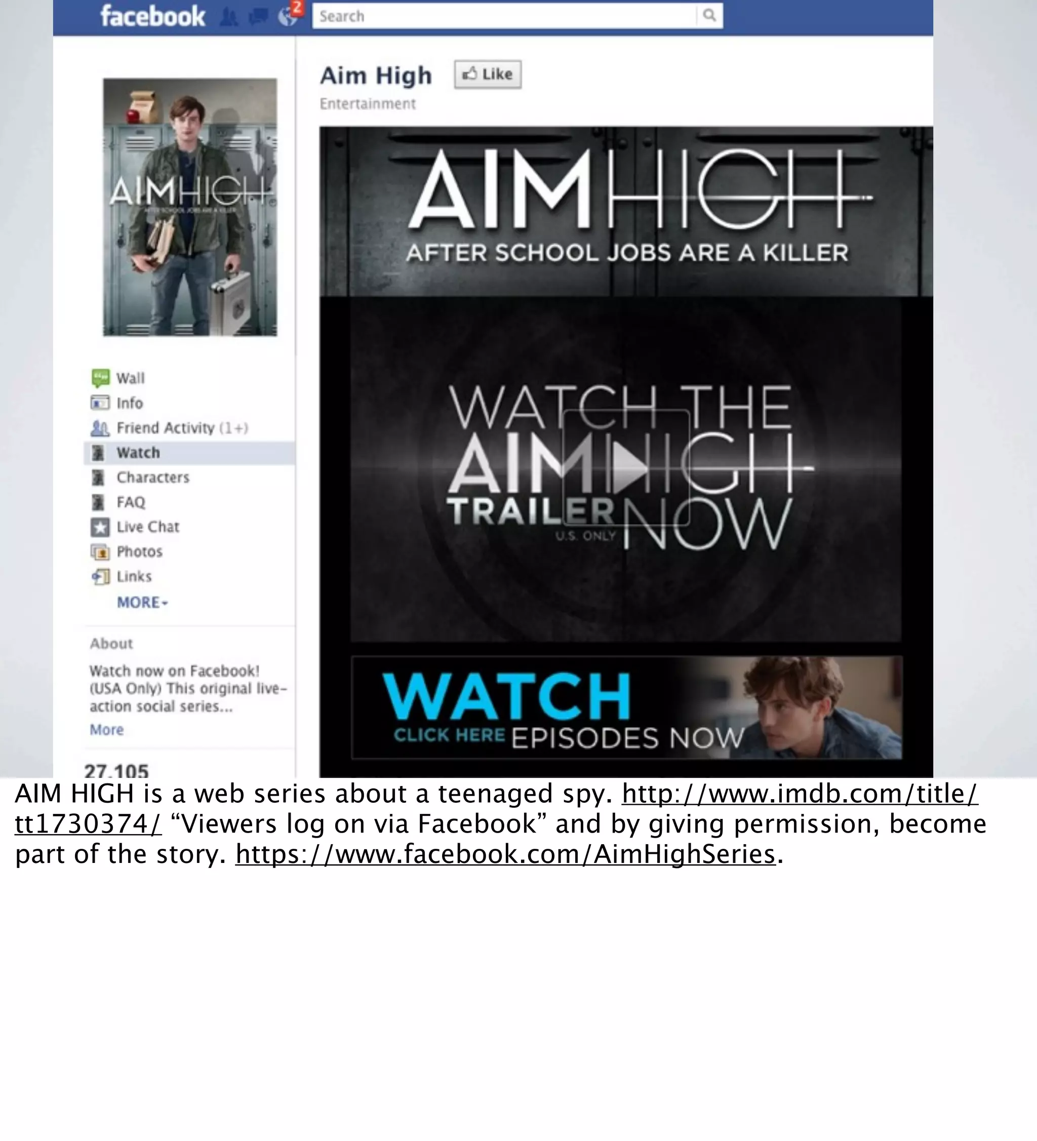 LEVERAGES HTML 5 VIDEO
AIM HIGH is a web series about a teenaged spy. http://www.imdb.com/title/
tt1730374/ “Viewers log on via Facebook” and by giving permission, become
part of the story. https://www.facebook.com/AimHighSeries.
 