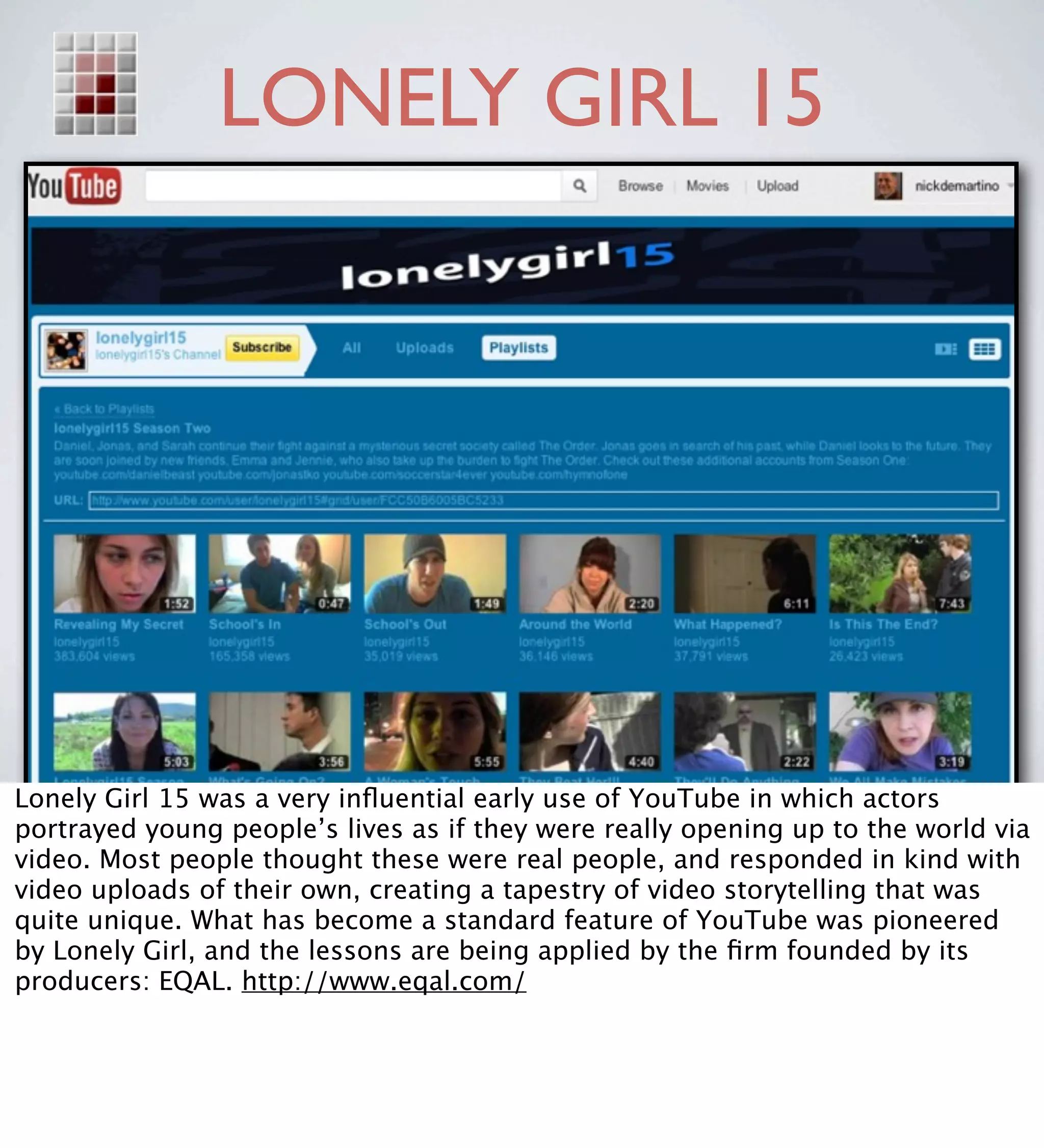 LONELY GIRL 15




Lonely Girl 15 was a very inﬂuential early use of YouTube in which actors
portrayed young people’s lives as if they were really opening up to the world via
video. Most people thought these were real people, and responded in kind with
video uploads of their own, creating a tapestry of video storytelling that was
quite unique. What has become a standard feature of YouTube was pioneered
by Lonely Girl, and the lessons are being applied by the ﬁrm founded by its
producers: EQAL. http://www.eqal.com/
 