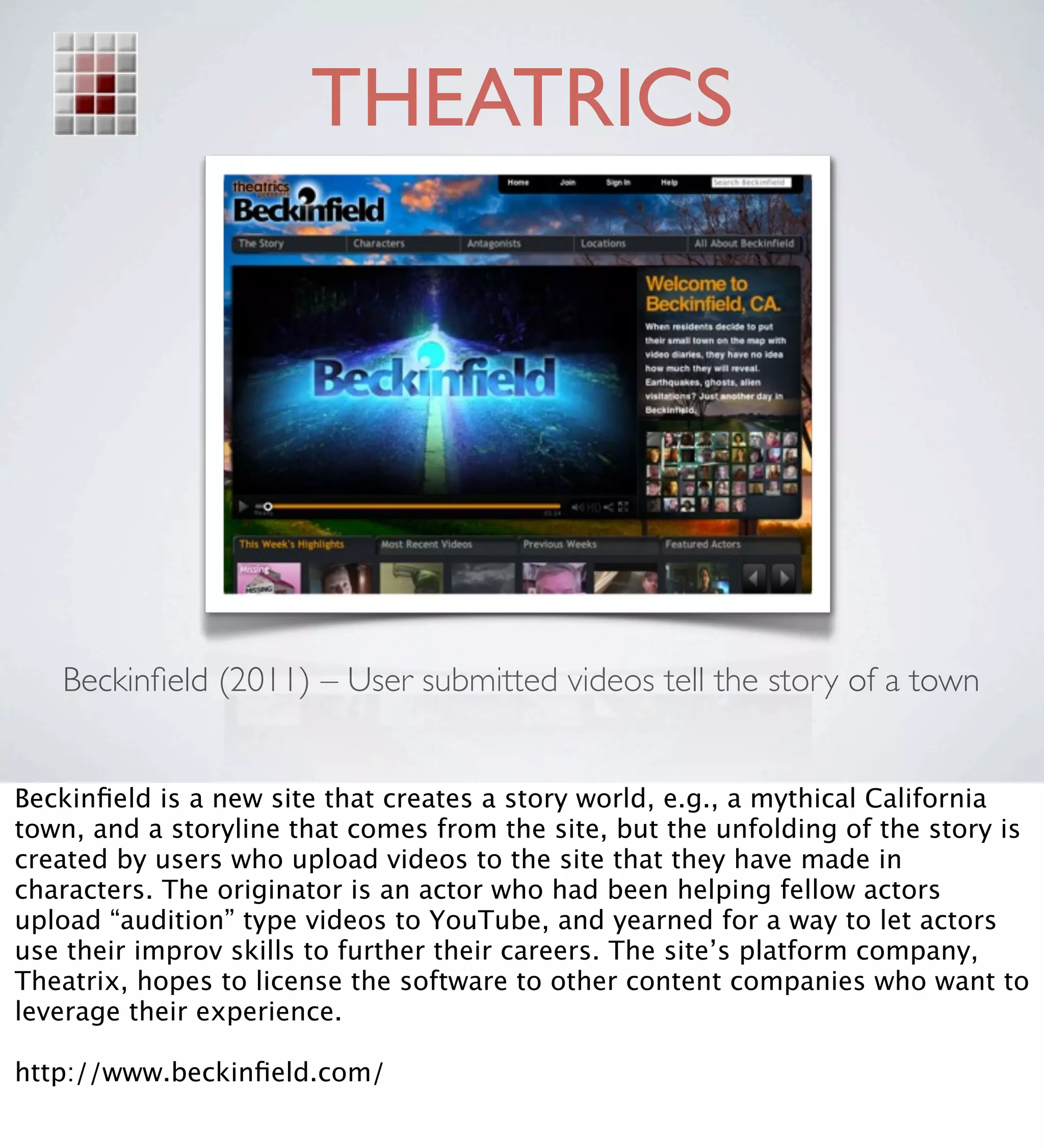 THEATRICS




   Beckinﬁeld (2011) – User submitted videos tell the story of a town


Beckinﬁeld is a new site that creates a story world, e.g., a mythical California
town, and a storyline that comes from the site, but the unfolding of the story is
created by users who upload videos to the site that they have made in
characters. The originator is an actor who had been helping fellow actors
upload “audition” type videos to YouTube, and yearned for a way to let actors
use their improv skills to further their careers. The site’s platform company,
Theatrix, hopes to license the software to other content companies who want to
leverage their experience.

http://www.beckinﬁeld.com/
 