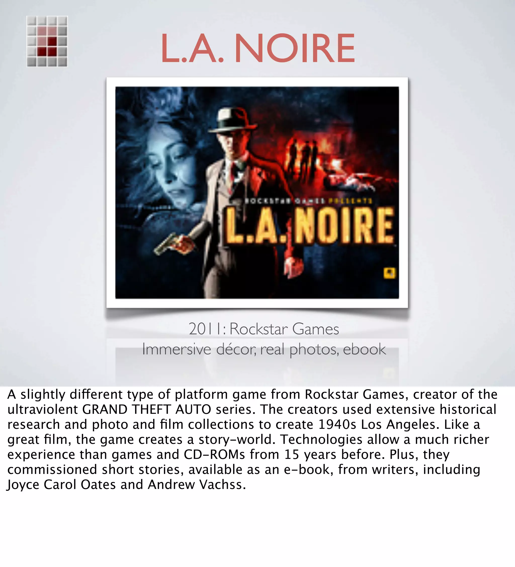 L.A. NOIRE




                          2011: Rockstar Games
                     Immersive décor, real photos, ebook

A slightly different type of platform game from Rockstar Games, creator of the
ultraviolent GRAND THEFT AUTO series. The creators used extensive historical
research and photo and ﬁlm collections to create 1940s Los Angeles. Like a
great ﬁlm, the game creates a story-world. Technologies allow a much richer
experience than games and CD-ROMs from 15 years before. Plus, they
commissioned short stories, available as an e-book, from writers, including
Joyce Carol Oates and Andrew Vachss.
 