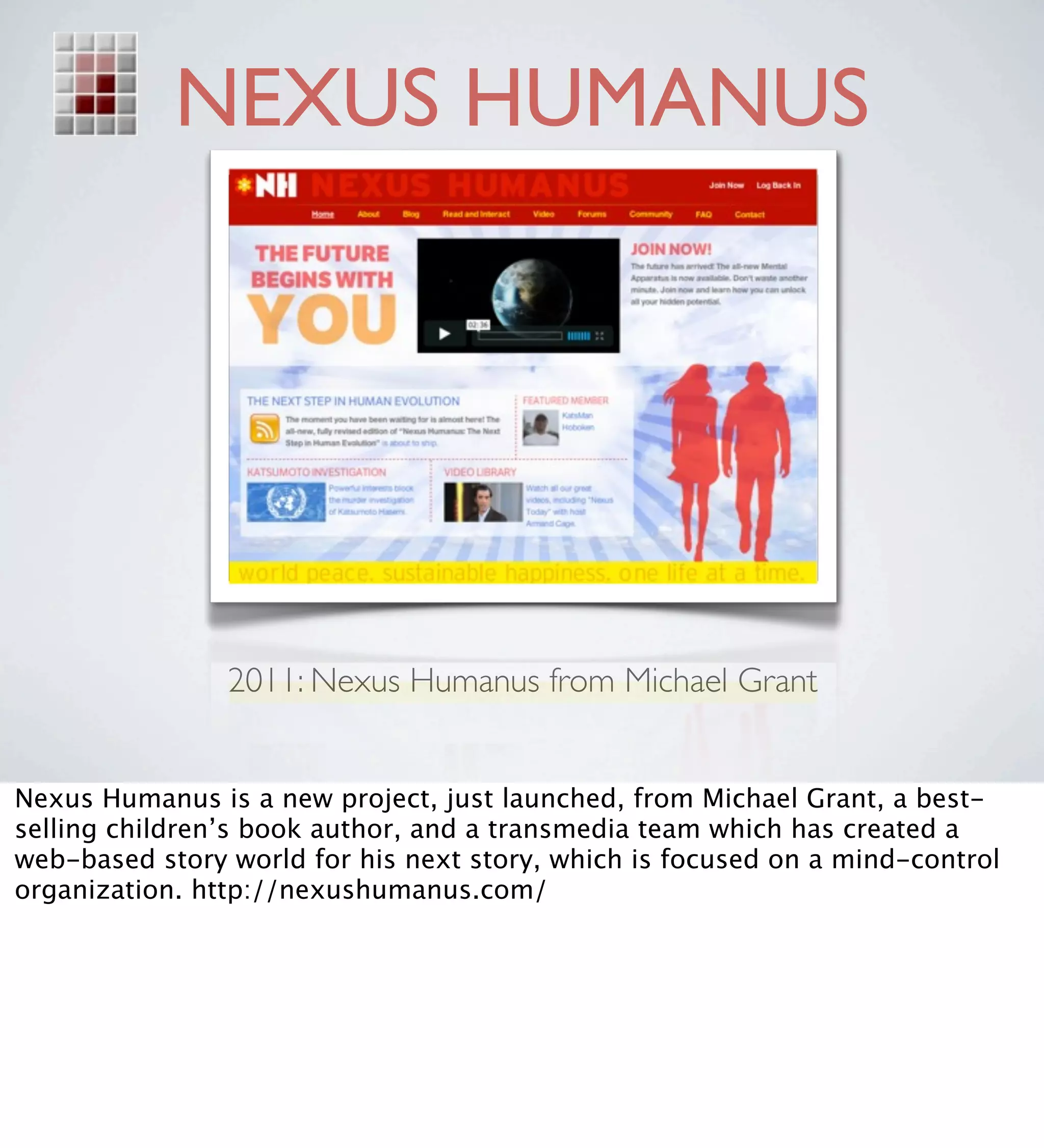NEXUS HUMANUS




                2011: Nexus Humanus from Michael Grant


Nexus Humanus is a new project, just launched, from Michael Grant, a best-
selling children’s book author, and a transmedia team which has created a
web-based story world for his next story, which is focused on a mind-control
organization. http://nexushumanus.com/
 