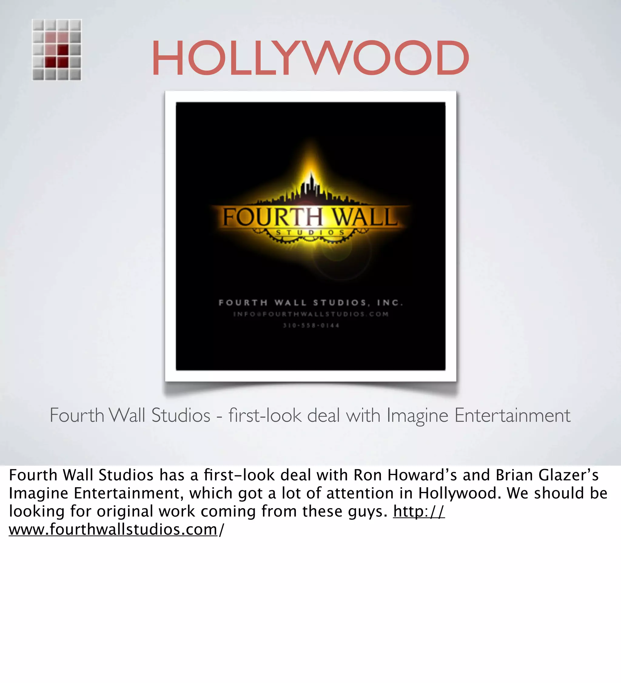 HOLLYWOOD




     Fourth Wall Studios - ﬁrst-look deal with Imagine Entertainment

Fourth Wall Studios has a ﬁrst-look deal with Ron Howard’s and Brian Glazer’s
Imagine Entertainment, which got a lot of attention in Hollywood. We should be
looking for original work coming from these guys. http://
www.fourthwallstudios.com/
 