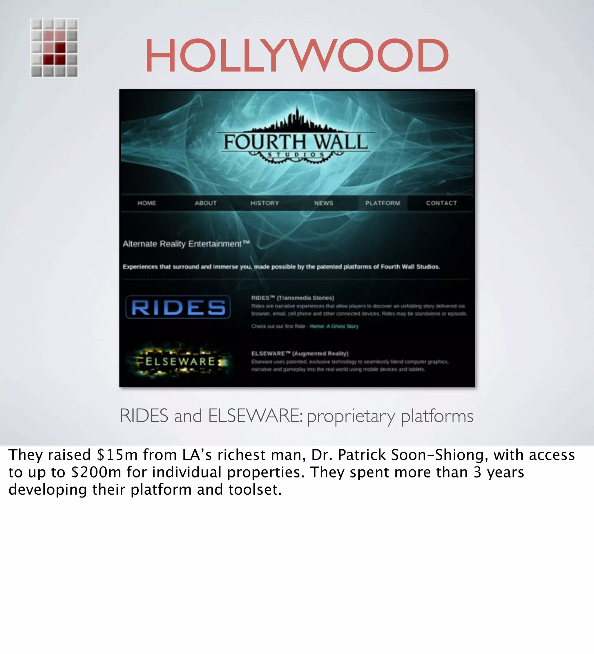 HOLLYWOOD




              RIDES and ELSEWARE: proprietary platforms
They raised $15m from LA’s richest man, Dr. Patrick Soon-Shiong, with access
to up to $200m for individual properties. They spent more than 3 years
developing their platform and toolset.
 