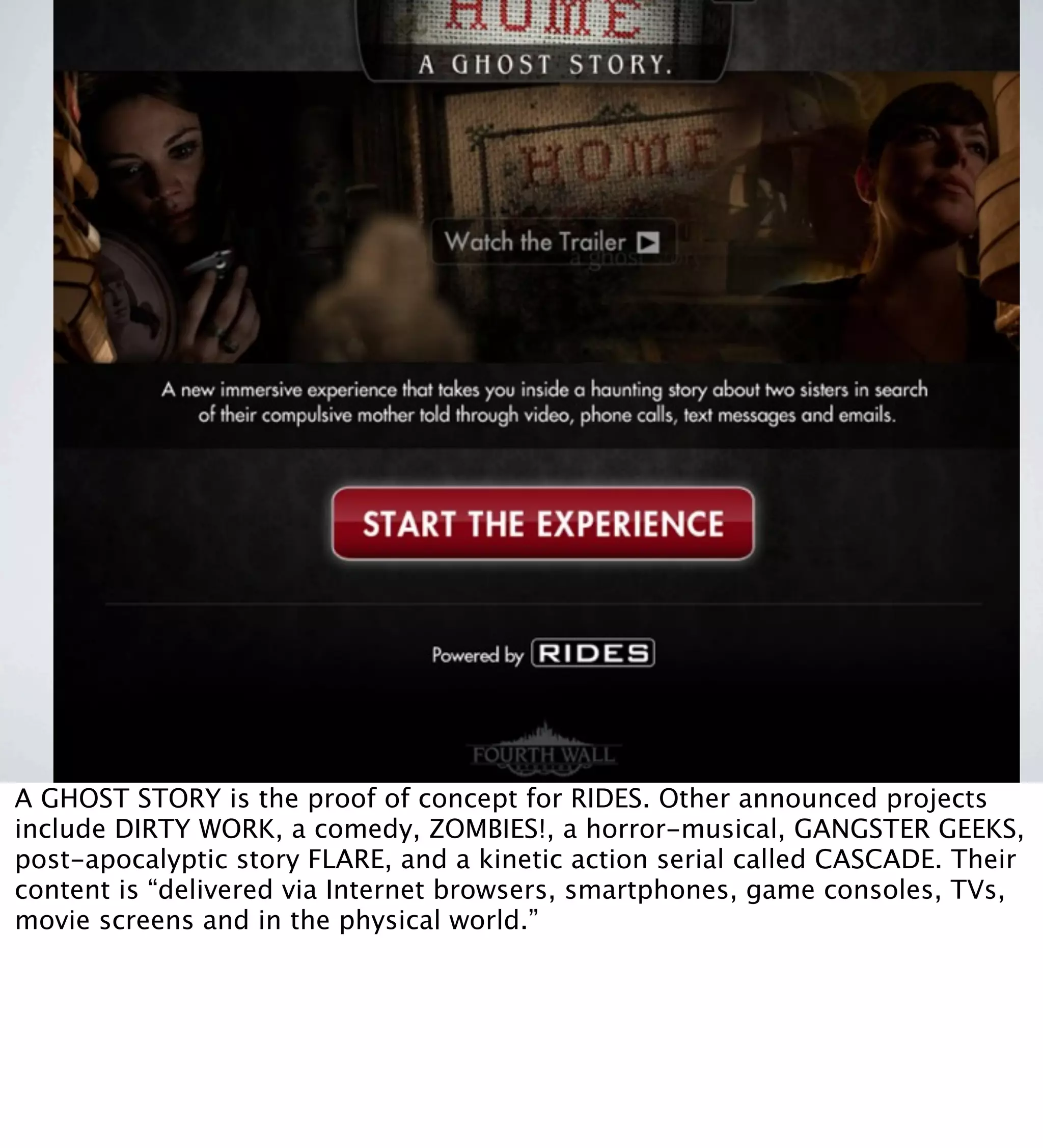 RIDES and ELSEWARE: proprietary platforms
A GHOST STORY is the proof of concept for RIDES. Other announced projects
include DIRTY WORK, a comedy, ZOMBIES!, a horror-musical, GANGSTER GEEKS,
post-apocalyptic story FLARE, and a kinetic action serial called CASCADE. Their
content is “delivered via Internet browsers, smartphones, game consoles, TVs,
movie screens and in the physical world.”
 