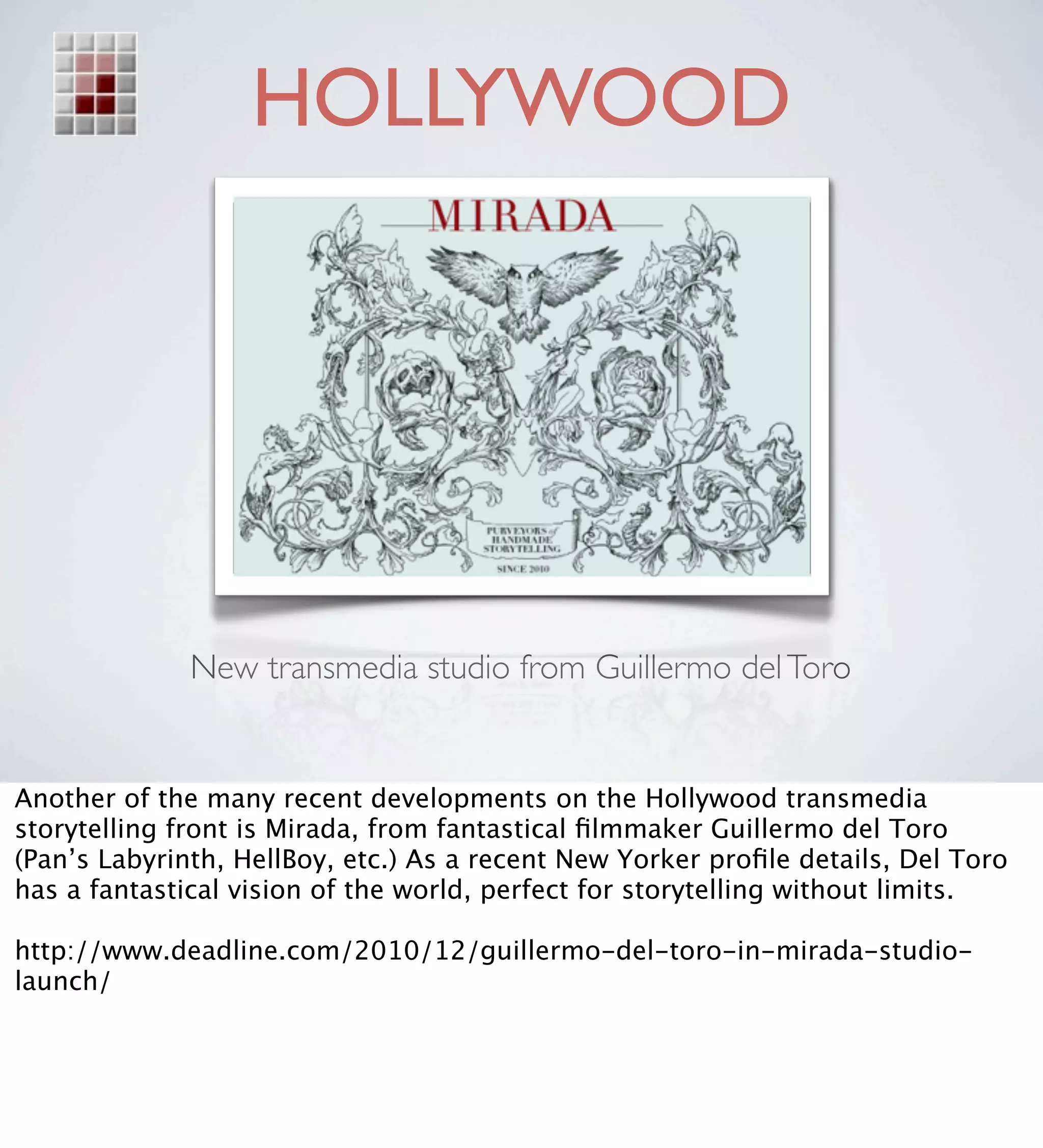 HOLLYWOOD




              New transmedia studio from Guillermo del Toro


Another of the many recent developments on the Hollywood transmedia
storytelling front is Mirada, from fantastical ﬁlmmaker Guillermo del Toro
(Pan’s Labyrinth, HellBoy, etc.) As a recent New Yorker proﬁle details, Del Toro
has a fantastical vision of the world, perfect for storytelling without limits.

http://www.deadline.com/2010/12/guillermo-del-toro-in-mirada-studio-
launch/
 