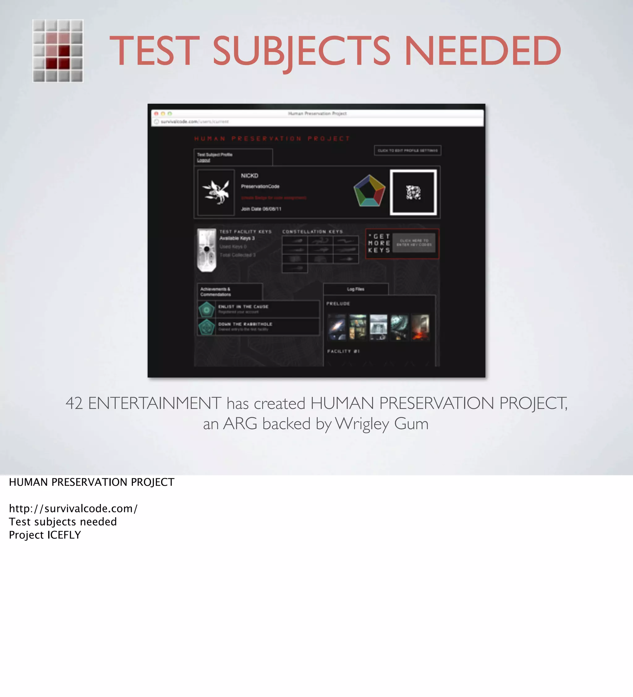 TEST SUBJECTS NEEDED




          42 ENTERTAINMENT has created HUMAN PRESERVATION PROJECT,
                        an ARG backed by Wrigley Gum


HUMAN PRESERVATION PROJECT

http://survivalcode.com/
Test subjects needed
Project ICEFLY
 