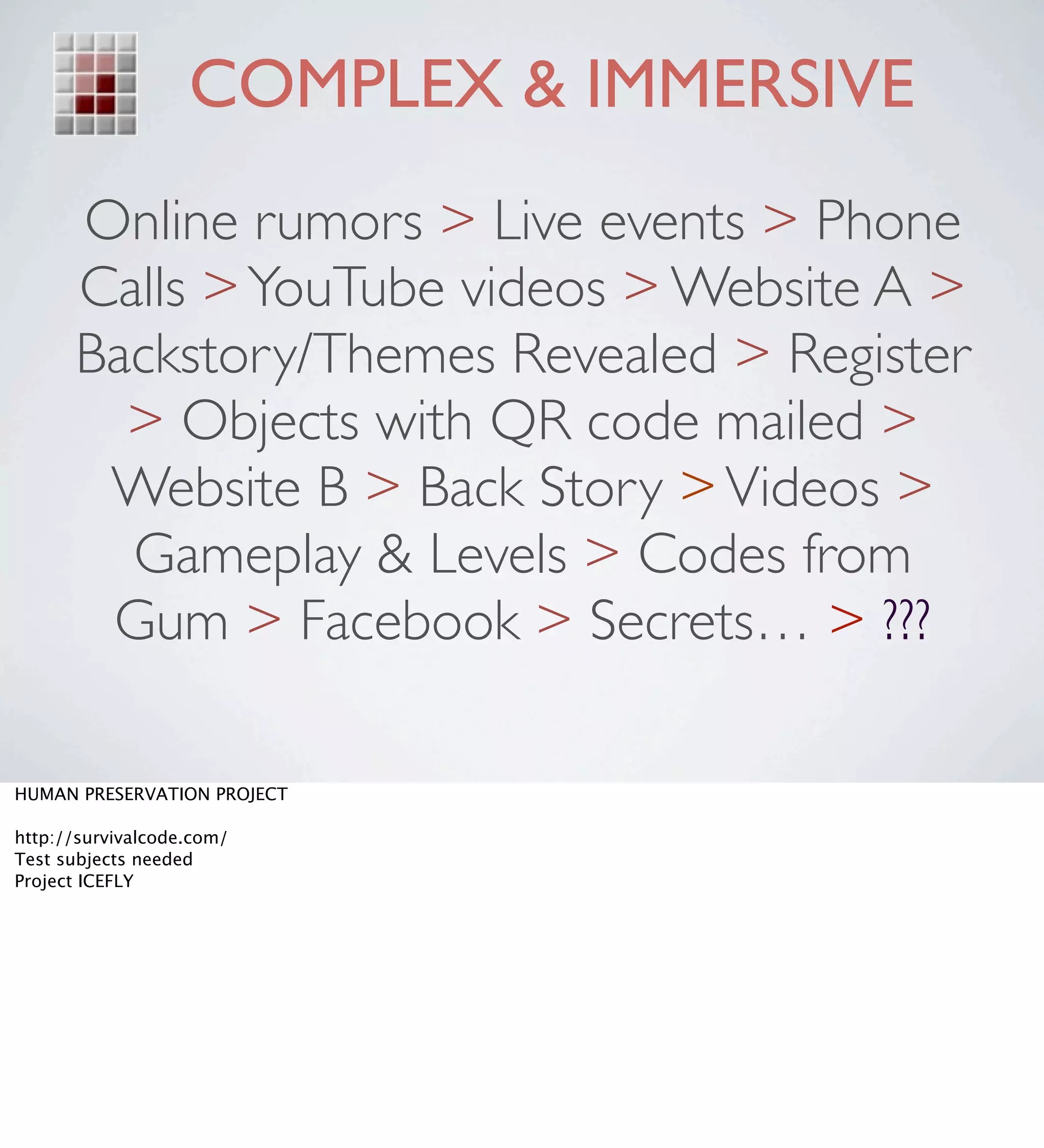 COMPLEX & IMMERSIVE
      Online rumors > Live events > Phone
      Calls > YouTube videos > Website A >
      Backstory/Themes Revealed > Register
        > Objects with QR code mailed >
       Website B > Back Story > Videos >
        Gameplay & Levels > Codes from
       Gum > Facebook > Secrets… > ???

HUMAN PRESERVATION PROJECT

http://survivalcode.com/
Test subjects needed
Project ICEFLY
 