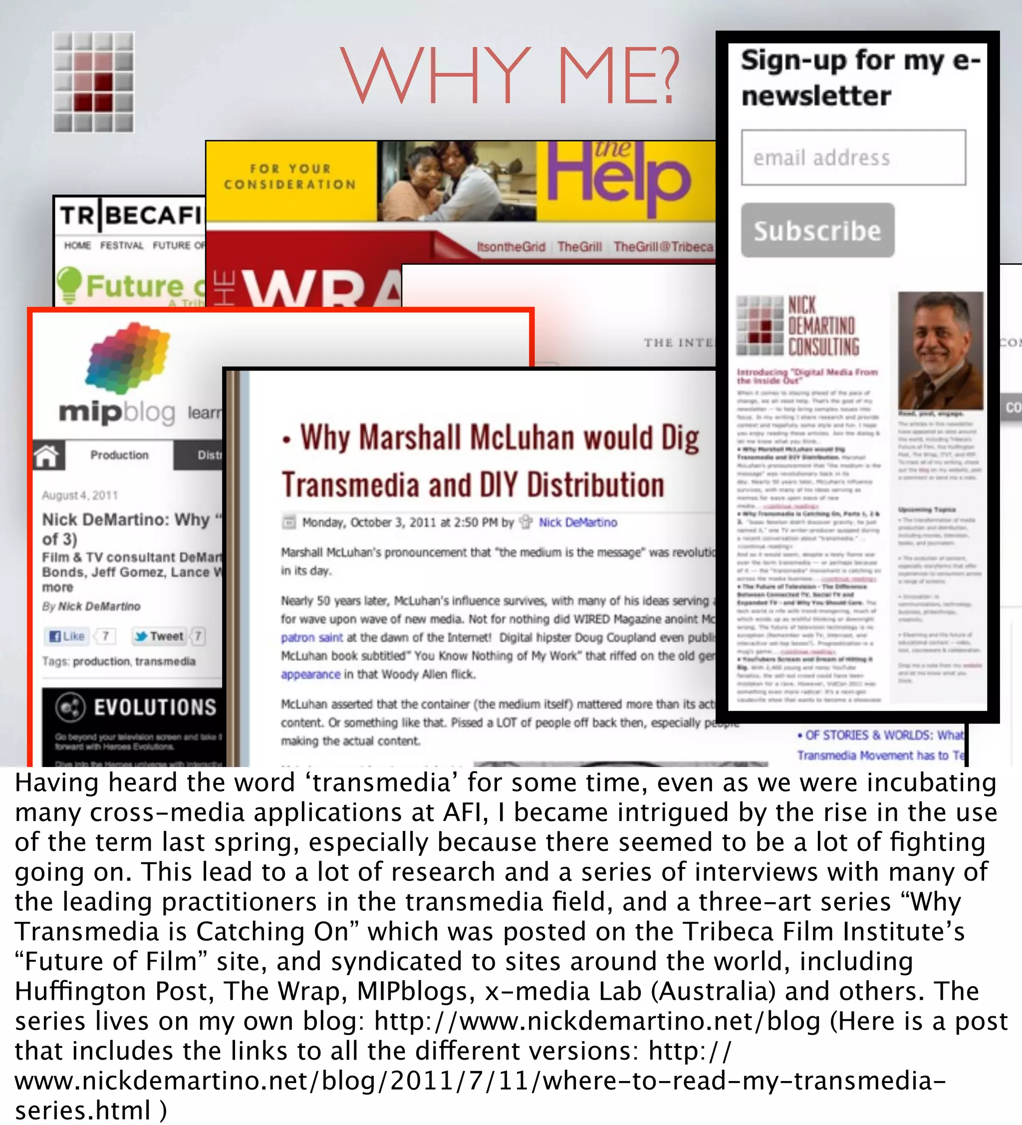 WHY ME?




Having heard the word ‘transmedia’ for some time, even as we were incubating
many cross-media applications at AFI, I became intrigued by the rise in the use
of the term last spring, especially because there seemed to be a lot of ﬁghting
going on. This lead to a lot of research and a series of interviews with many of
the leading practitioners in the transmedia ﬁeld, and a three-art series “Why
Transmedia is Catching On” which was posted on the Tribeca Film Institute’s
“Future of Film” site, and syndicated to sites around the world, including
Huffington Post, The Wrap, MIPblogs, x-media Lab (Australia) and others. The
series lives on my own blog: http://www.nickdemartino.net/blog (Here is a post
that includes the links to all the different versions: http://
www.nickdemartino.net/blog/2011/7/11/where-to-read-my-transmedia-
series.html )
 