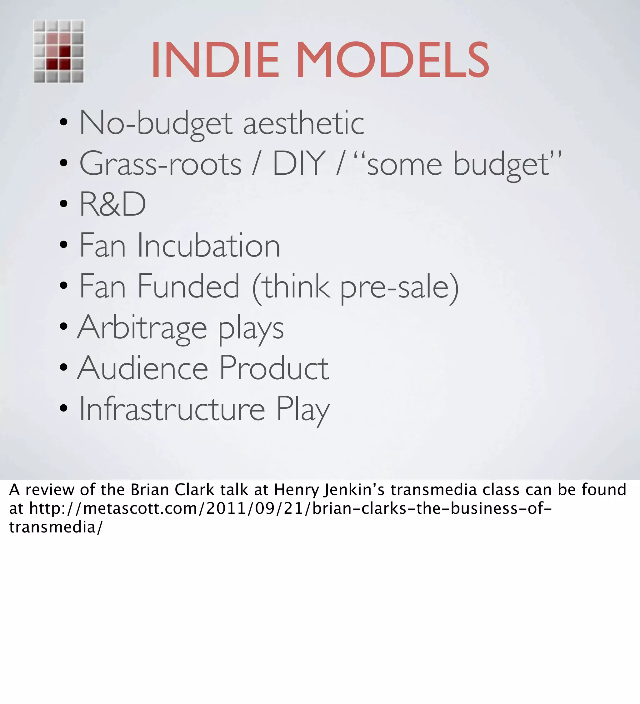 INDIE MODELS
      • No-budget aesthetic
      • Grass-roots / DIY / “some budget”
      • R&D
      • Fan Incubation
      • Fan Funded (think pre-sale)
      • Arbitrage plays
      • Audience Product
      • Infrastructure Play

A review of the Brian Clark talk at Henry Jenkin’s transmedia class can be found
at http://metascott.com/2011/09/21/brian-clarks-the-business-of-
transmedia/
 