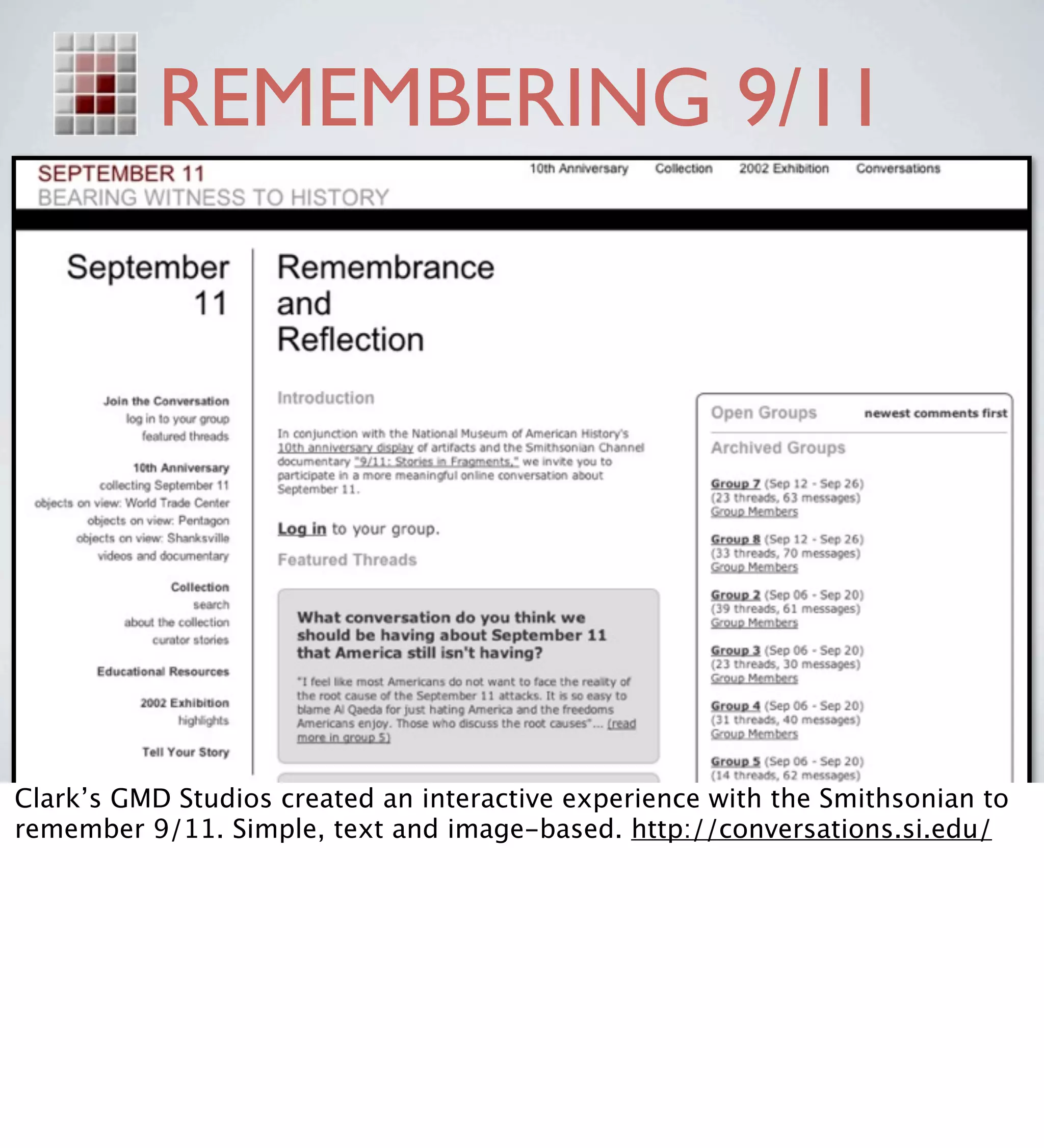 REMEMBERING 9/11




Clark’s GMD Studios created an interactive experience with the Smithsonian to
remember 9/11. Simple, text and image-based. http://conversations.si.edu/
 