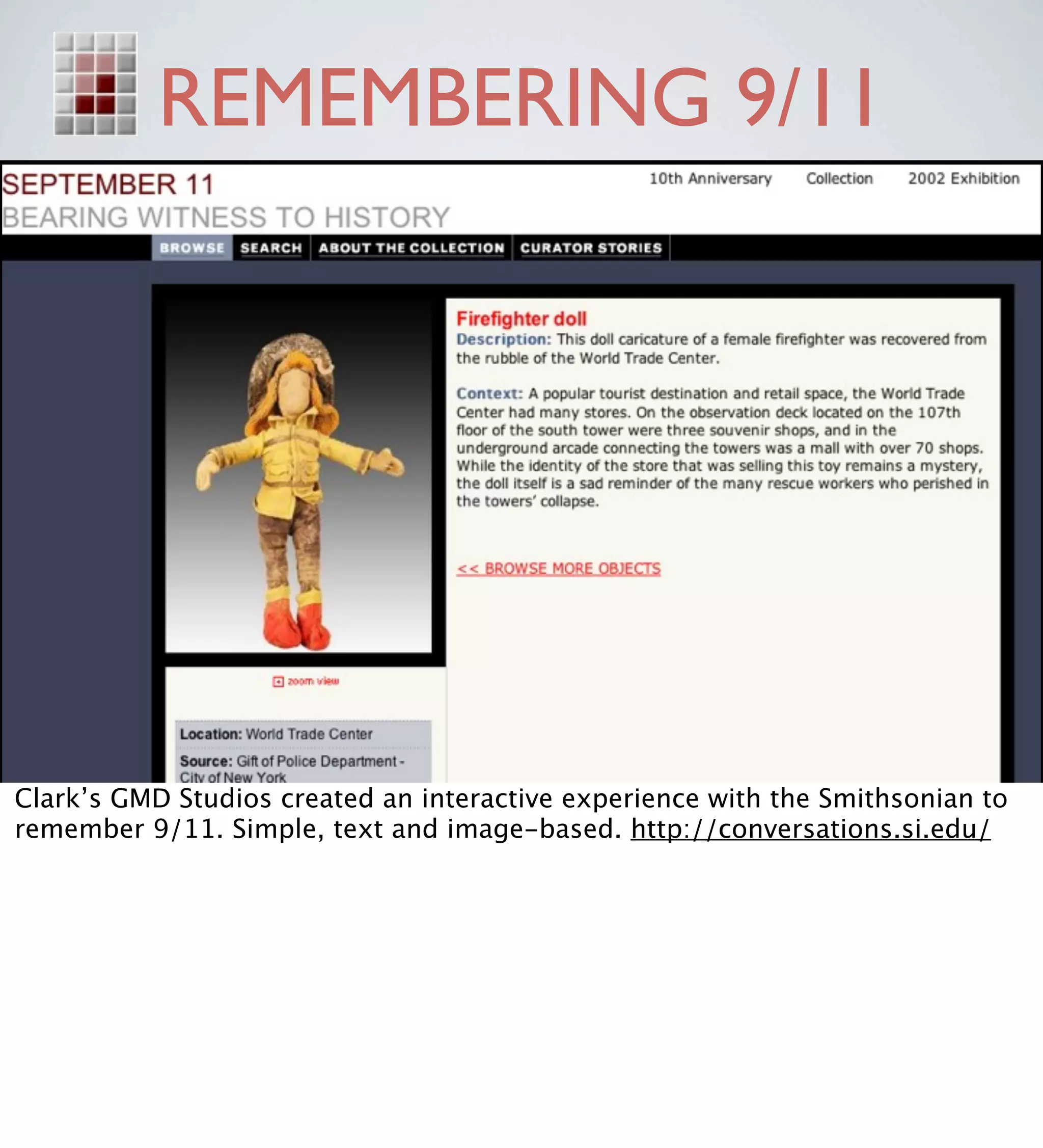 REMEMBERING 9/11




Clark’s GMD Studios created an interactive experience with the Smithsonian to
remember 9/11. Simple, text and image-based. http://conversations.si.edu/
 