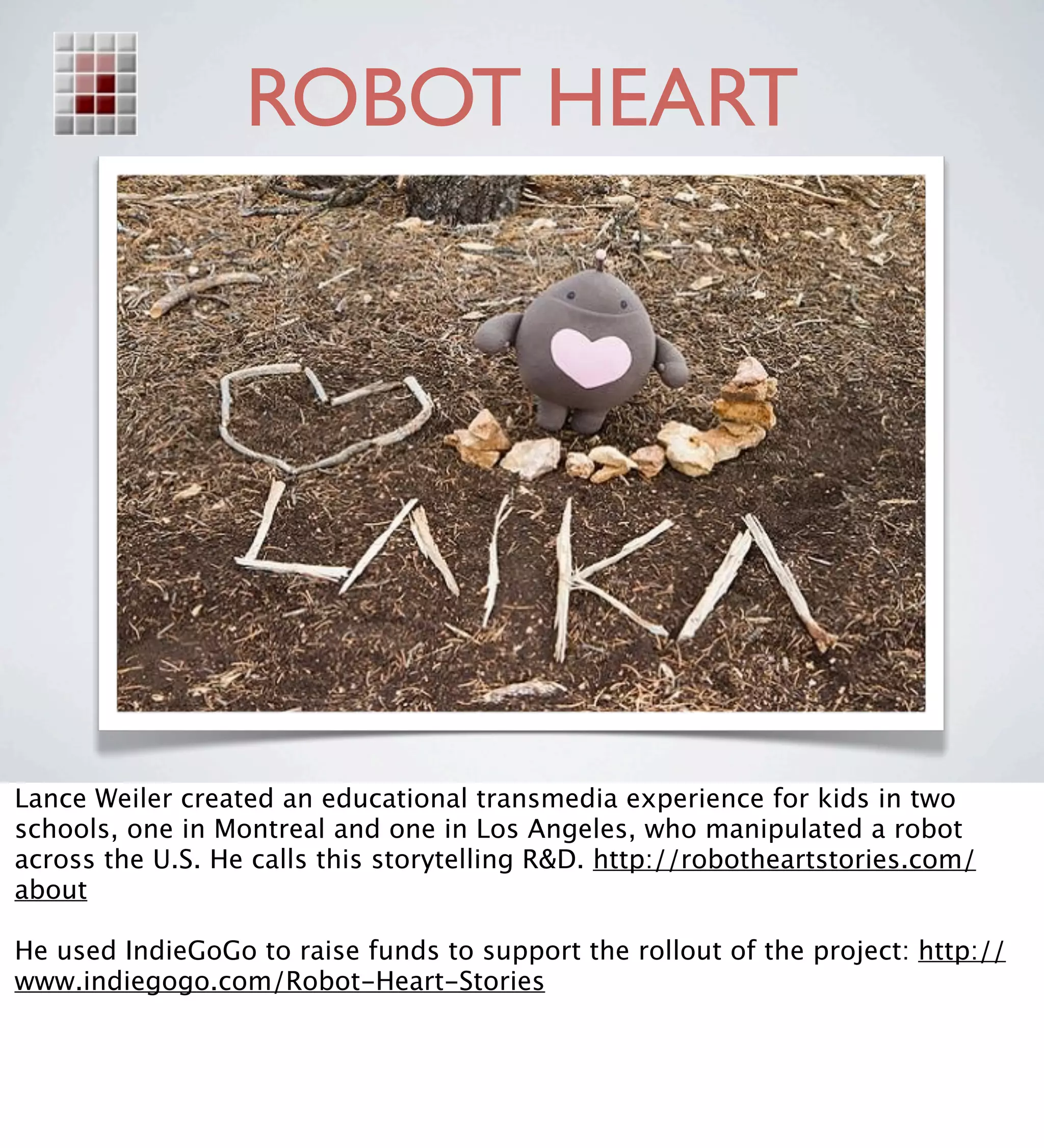 ROBOT HEART




Lance Weiler created an educational transmedia experience for kids in two
schools, one in Montreal and one in Los Angeles, who manipulated a robot
across the U.S. He calls this storytelling R&D. http://robotheartstories.com/
about

He used IndieGoGo to raise funds to support the rollout of the project: http://
www.indiegogo.com/Robot-Heart-Stories
 