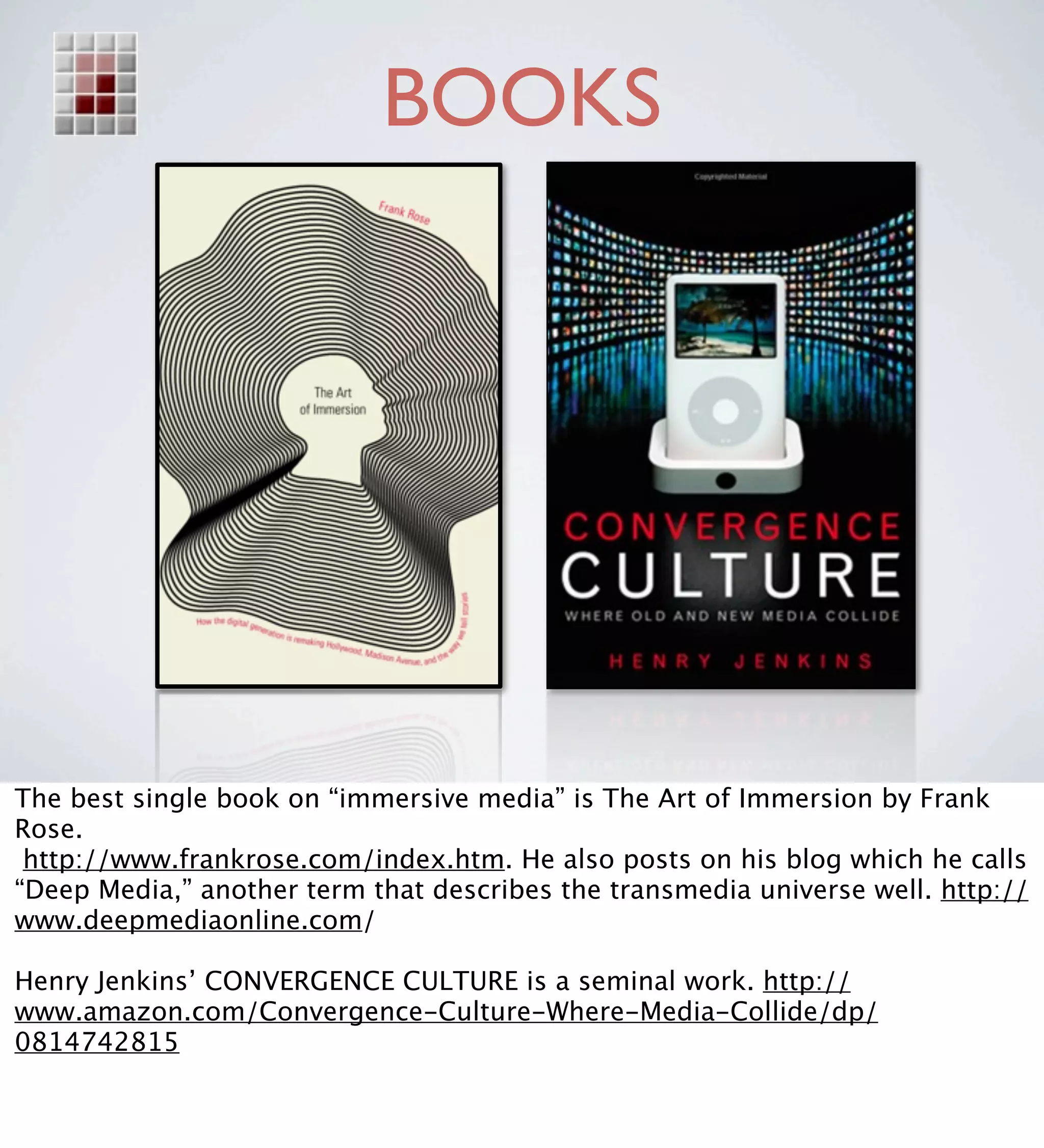 BOOKS




The best single book on “immersive media” is The Art of Immersion by Frank
Rose.
 http://www.frankrose.com/index.htm. He also posts on his blog which he calls
“Deep Media,” another term that describes the transmedia universe well. http://
www.deepmediaonline.com/

Henry Jenkins’ CONVERGENCE CULTURE is a seminal work. http://
www.amazon.com/Convergence-Culture-Where-Media-Collide/dp/
0814742815
 