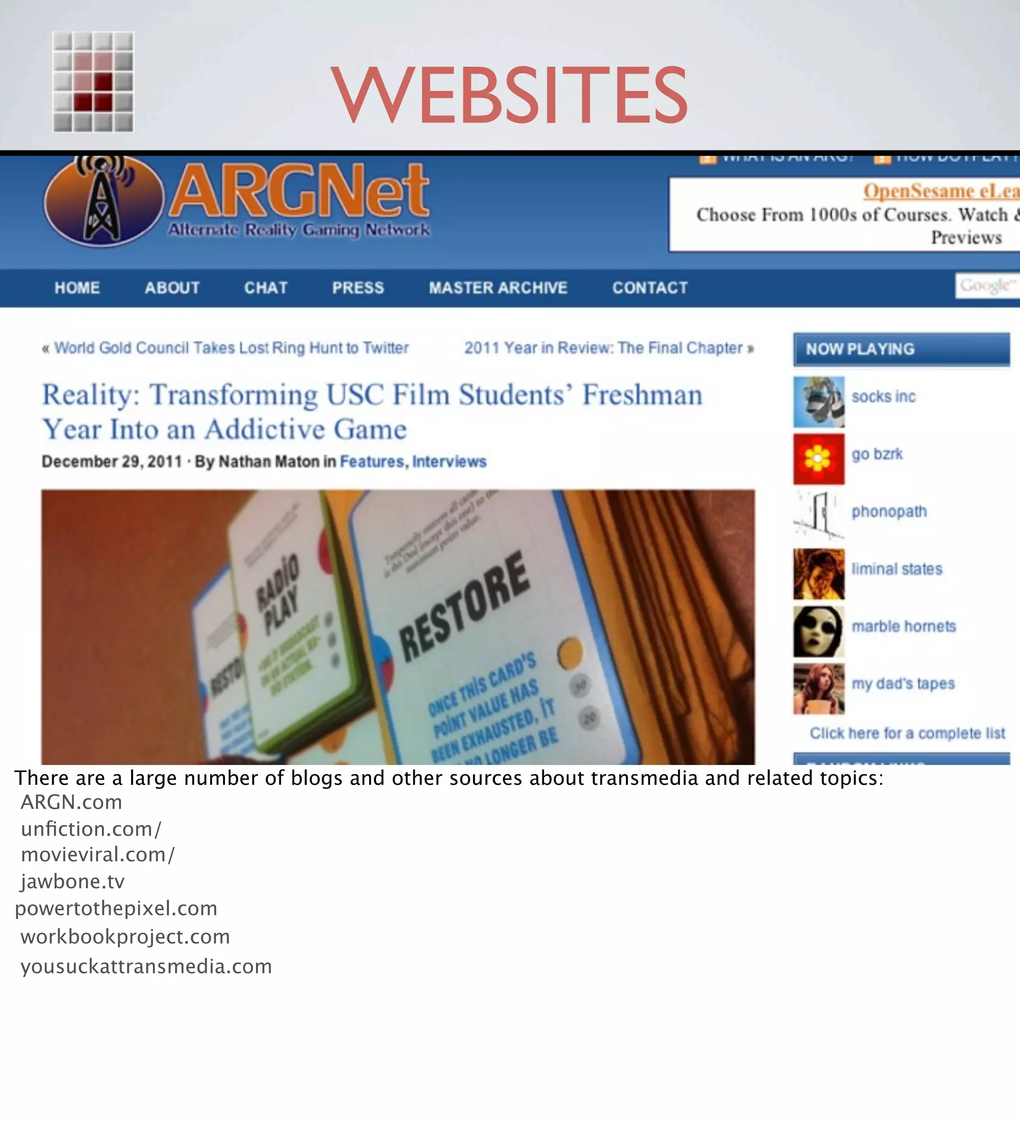 WEBSITES




There are a large number of blogs and other sources about transmedia and related topics:
 ARGN.com
 unﬁction.com/
 movieviral.com/
 jawbone.tv
powertothepixel.com
 workbookproject.com
 yousuckattransmedia.com
 