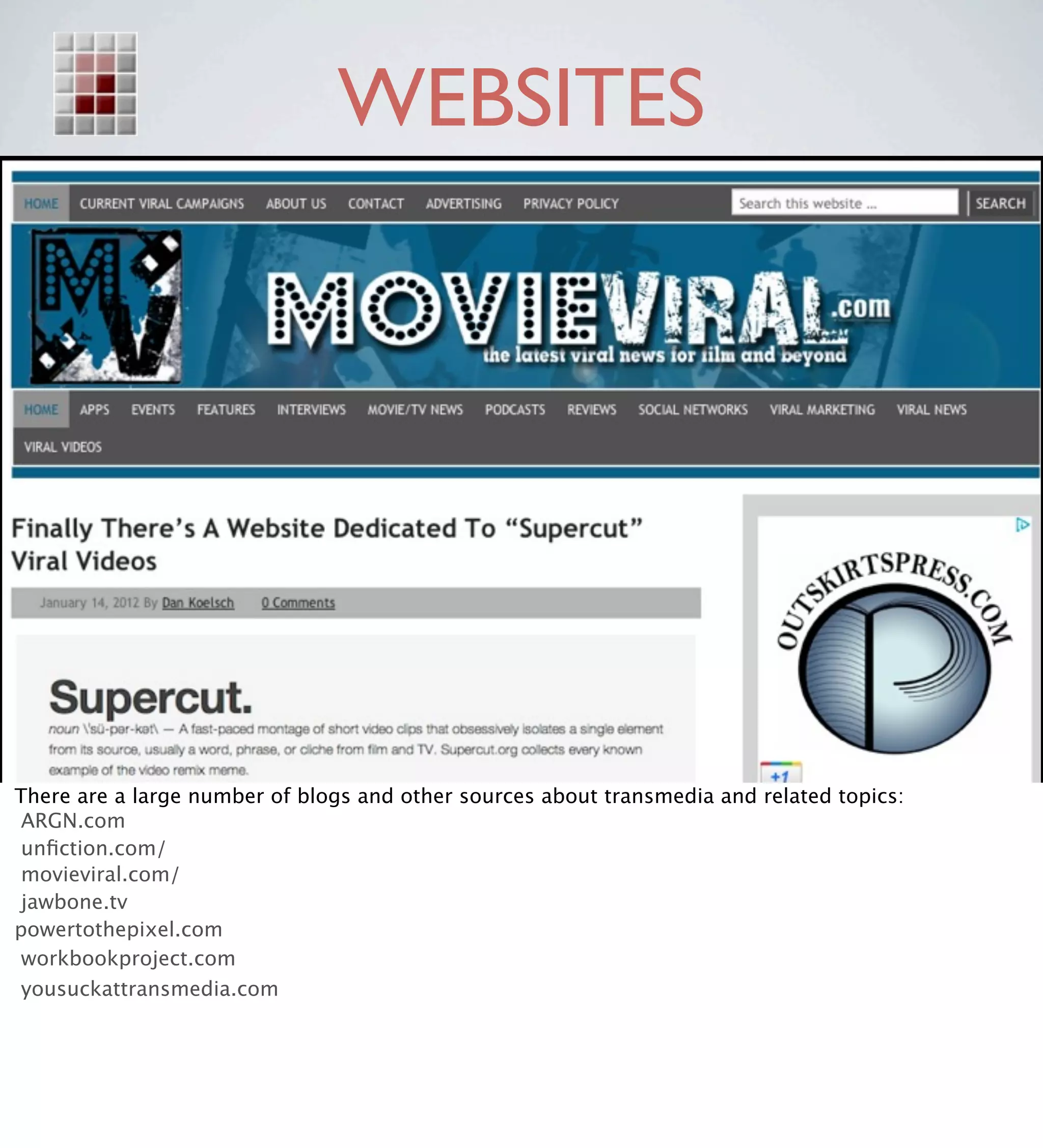 WEBSITES




There are a large number of blogs and other sources about transmedia and related topics:
 ARGN.com
 unﬁction.com/
 movieviral.com/
 jawbone.tv
powertothepixel.com
 workbookproject.com
 yousuckattransmedia.com
 