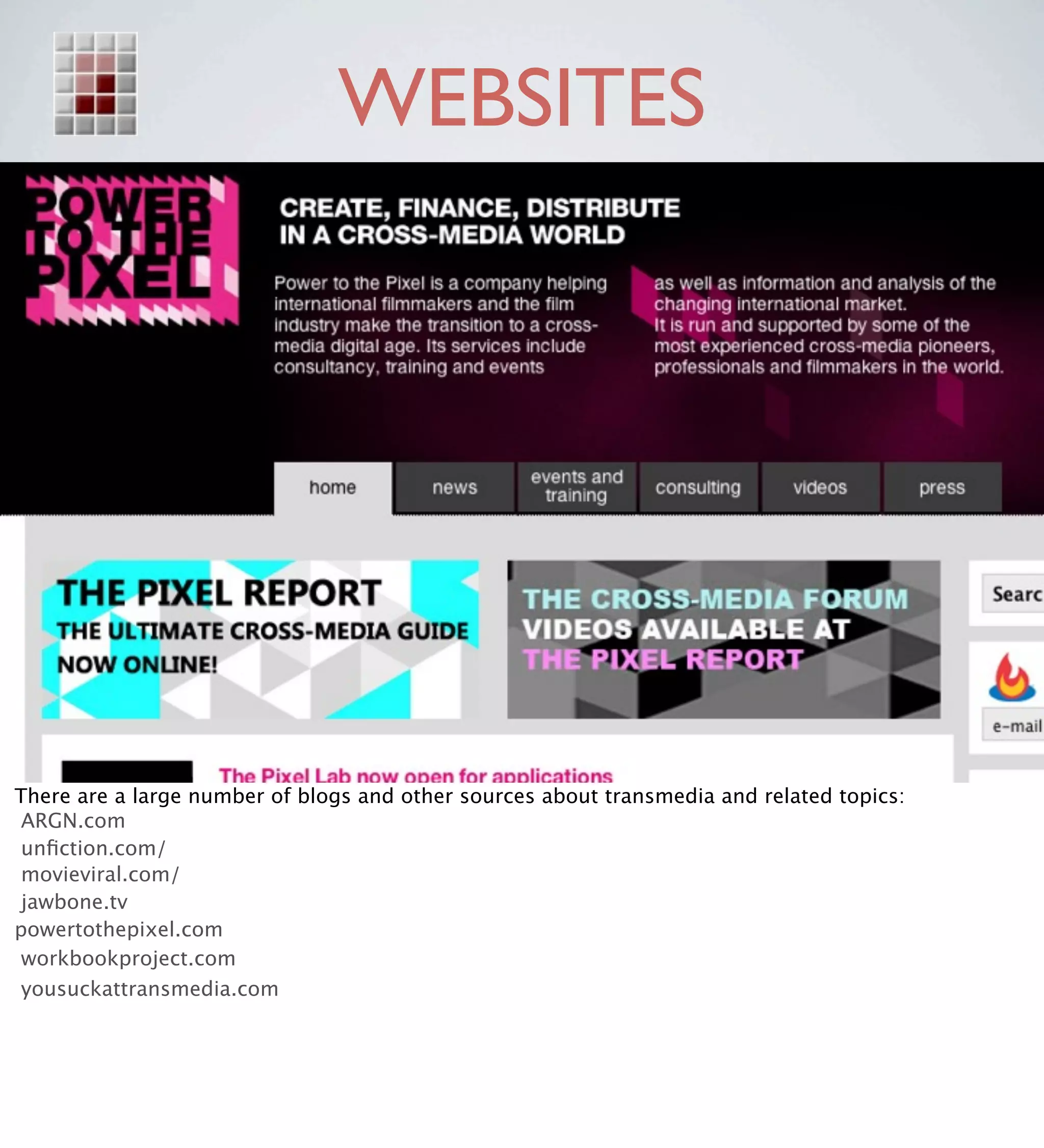 WEBSITES




There are a large number of blogs and other sources about transmedia and related topics:
 ARGN.com
 unﬁction.com/
 movieviral.com/
 jawbone.tv
powertothepixel.com
 workbookproject.com
 yousuckattransmedia.com
 