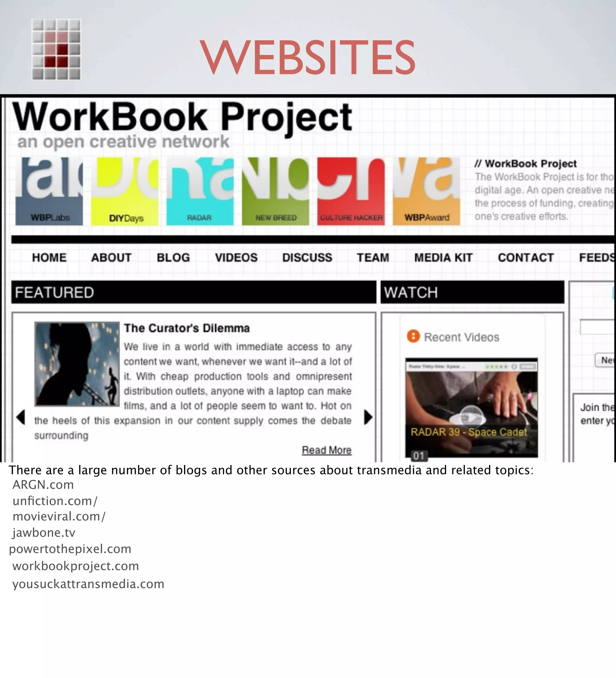 WEBSITES




There are a large number of blogs and other sources about transmedia and related topics:
 ARGN.com
 unﬁction.com/
 movieviral.com/
 jawbone.tv
powertothepixel.com
 workbookproject.com
 yousuckattransmedia.com
 