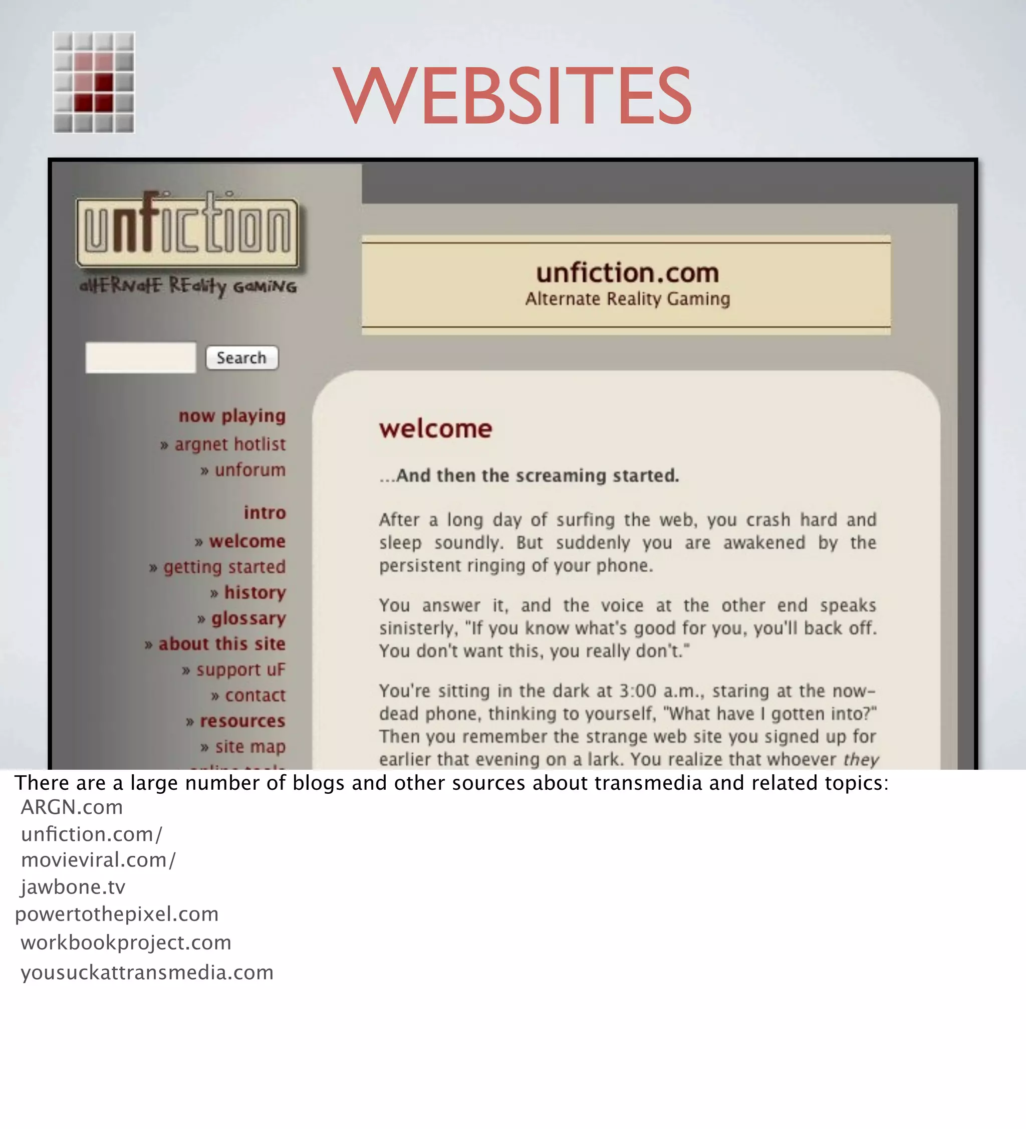 WEBSITES




There are a large number of blogs and other sources about transmedia and related topics:
 ARGN.com
 unﬁction.com/
 movieviral.com/
 jawbone.tv
powertothepixel.com
 workbookproject.com
 yousuckattransmedia.com
 