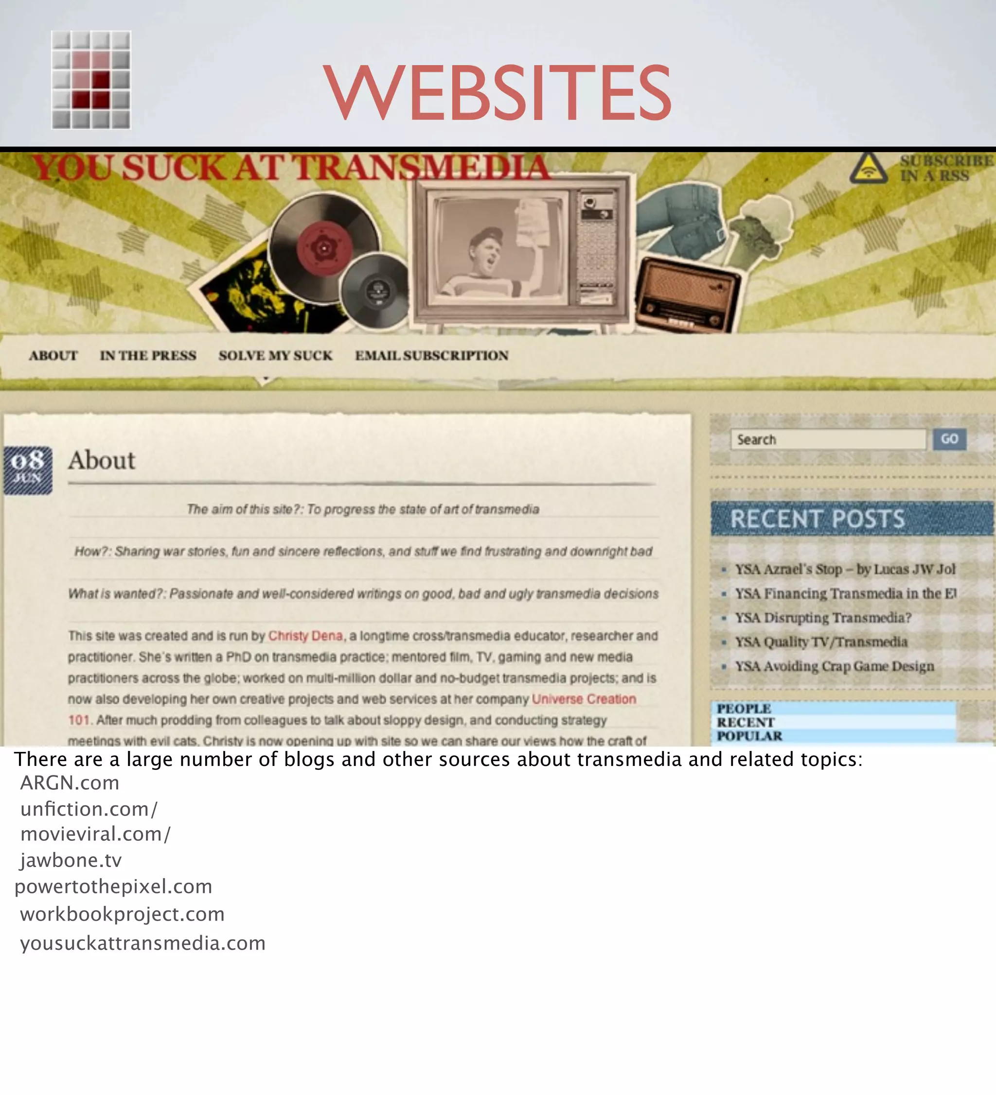 WEBSITES




There are a large number of blogs and other sources about transmedia and related topics:
 ARGN.com
 unﬁction.com/
 movieviral.com/
 jawbone.tv
powertothepixel.com
 workbookproject.com
 yousuckattransmedia.com
 