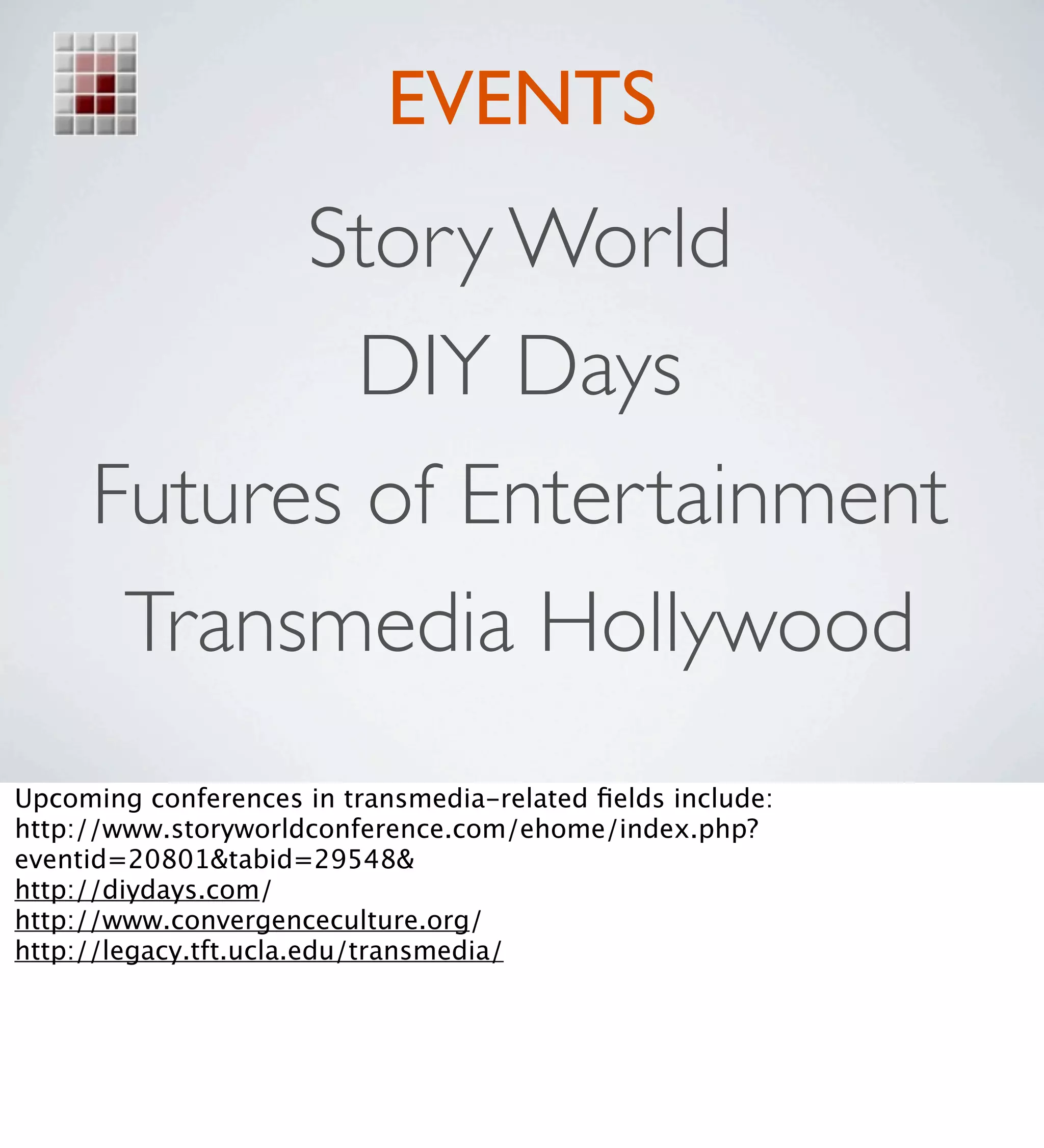 EVENTS
           Story World
             DIY Days
     Futures of Entertainment
      Transmedia Hollywood
Upcoming conferences in transmedia-related ﬁelds include:
http://www.storyworldconference.com/ehome/index.php?
eventid=20801&tabid=29548&
http://diydays.com/
http://www.convergenceculture.org/
http://legacy.tft.ucla.edu/transmedia/
 