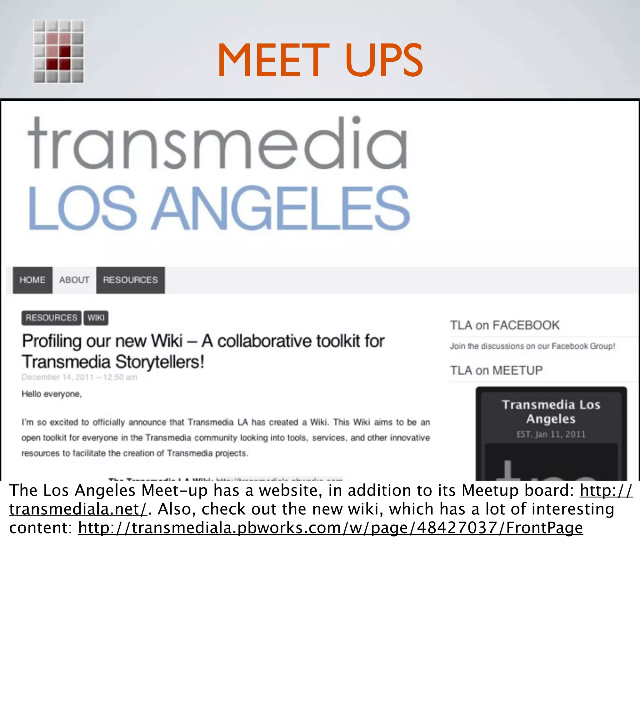 MEET UPS




The Los Angeles Meet-up has a website, in addition to its Meetup board: http://
transmediala.net/. Also, check out the new wiki, which has a lot of interesting
content: http://transmediala.pbworks.com/w/page/48427037/FrontPage
 