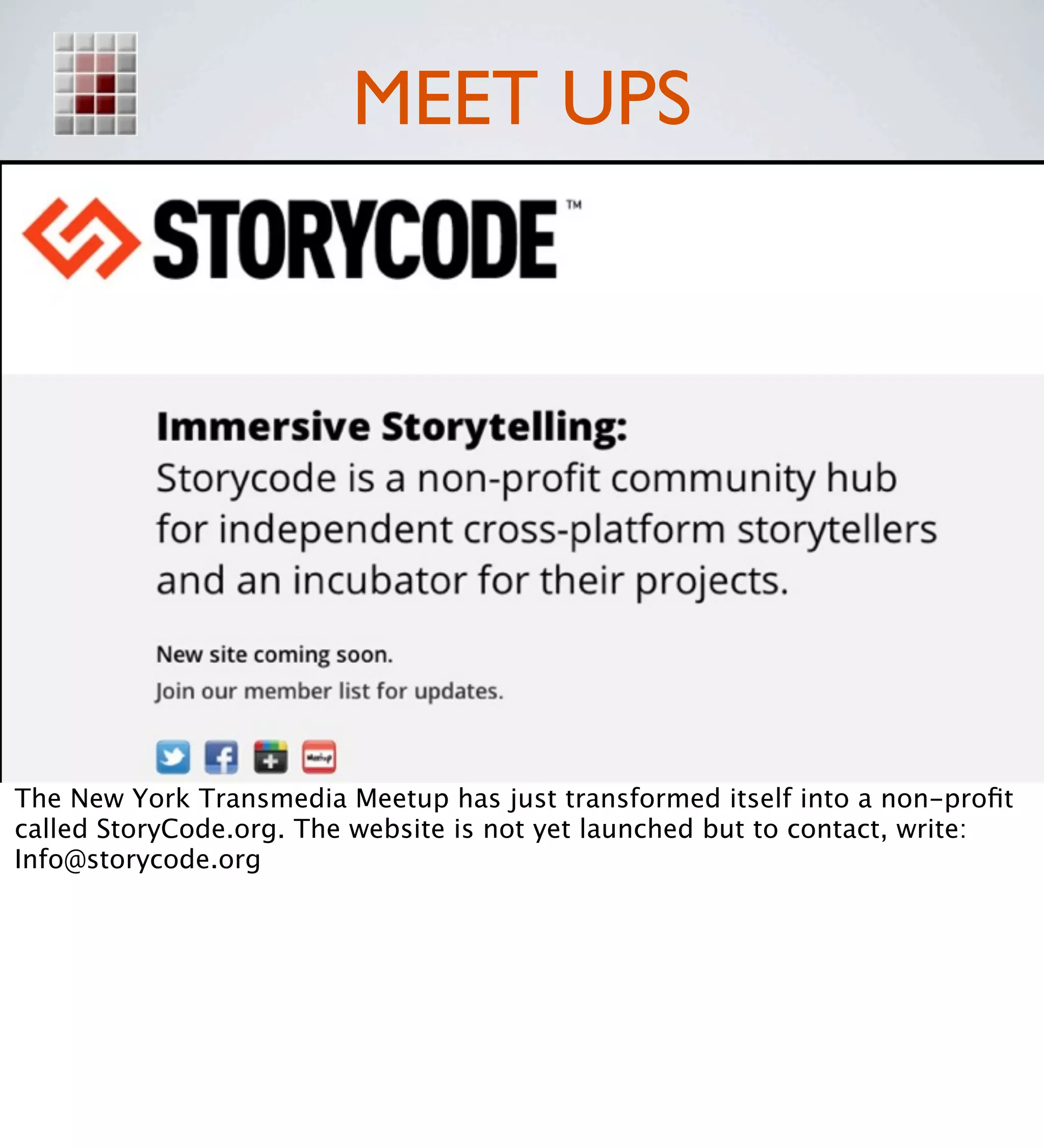 MEET UPS




The New York Transmedia Meetup has just transformed itself into a non-proﬁt
called StoryCode.org. The website is not yet launched but to contact, write:
Info@storycode.org
 