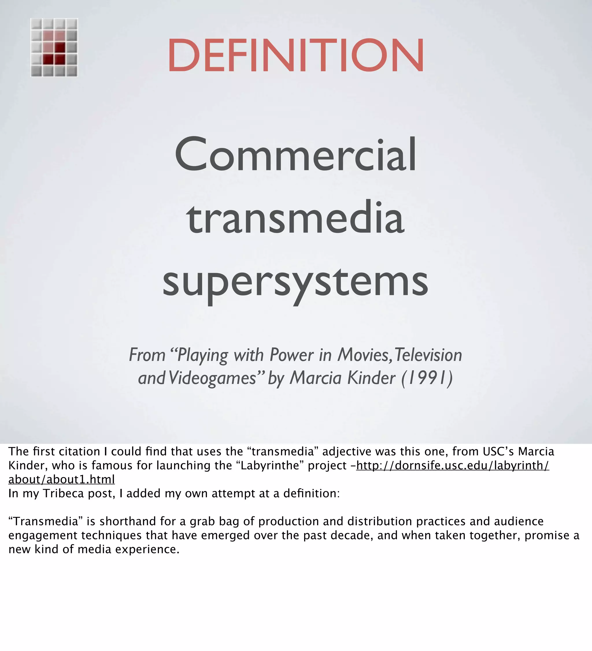 DEFINITION

                            Commercial
                            transmedia
                           supersystems
                     From “Playing with Power in Movies,Television
                      and Videogames” by Marcia Kinder (1991)


The ﬁrst citation I could ﬁnd that uses the “transmedia” adjective was this one, from USC’s Marcia
Kinder, who is famous for launching the “Labyrinthe” project –http://dornsife.usc.edu/labyrinth/
about/about1.html
In my Tribeca post, I added my own attempt at a deﬁnition:

“Transmedia” is shorthand for a grab bag of production and distribution practices and audience
engagement techniques that have emerged over the past decade, and when taken together, promise a
new kind of media experience.
 