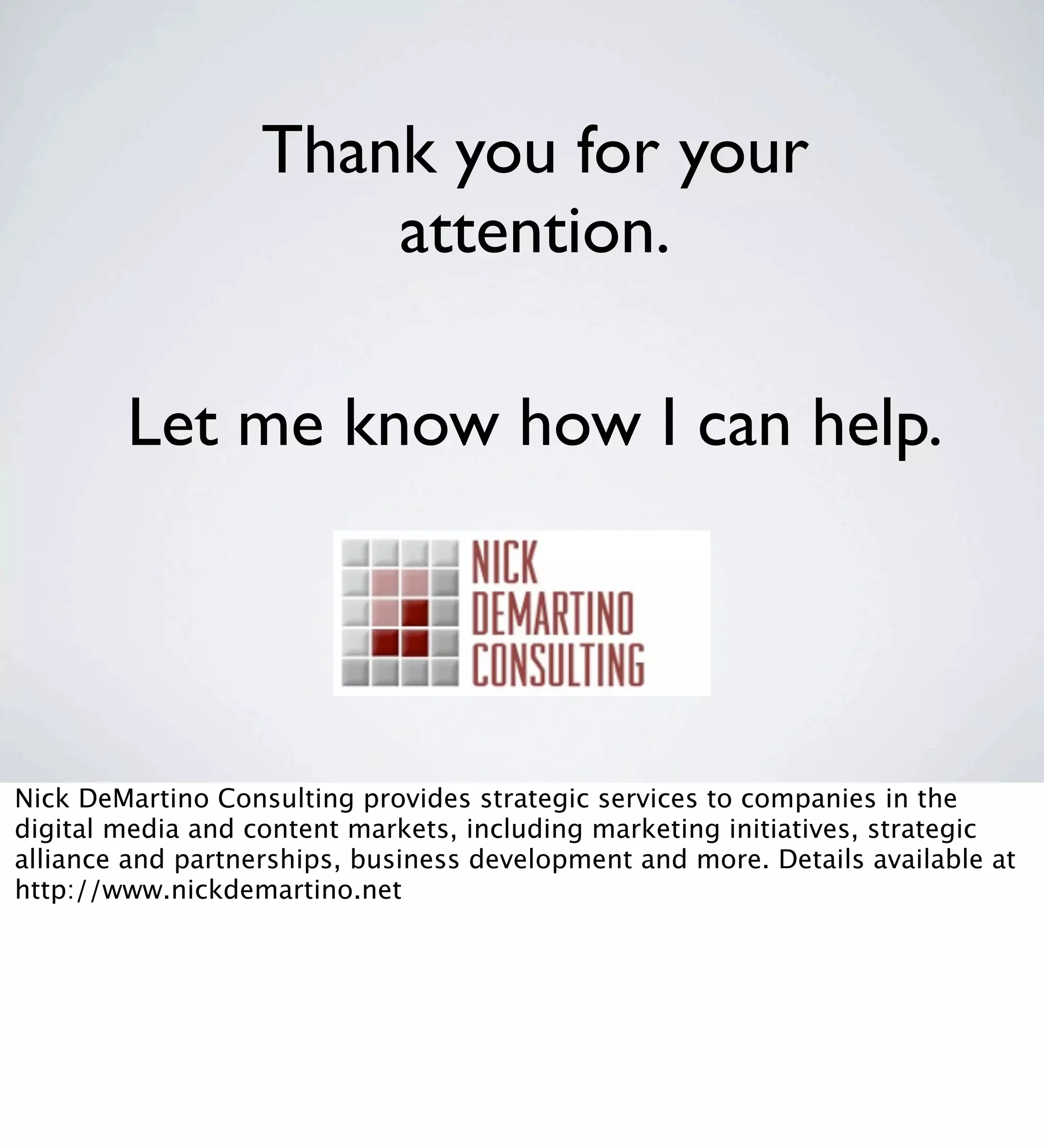 Thank you for your
                       attention.

        Let me know how I can help.




Nick DeMartino Consulting provides strategic services to companies in the
digital media and content markets, including marketing initiatives, strategic
alliance and partnerships, business development and more. Details available at
http://www.nickdemartino.net
 