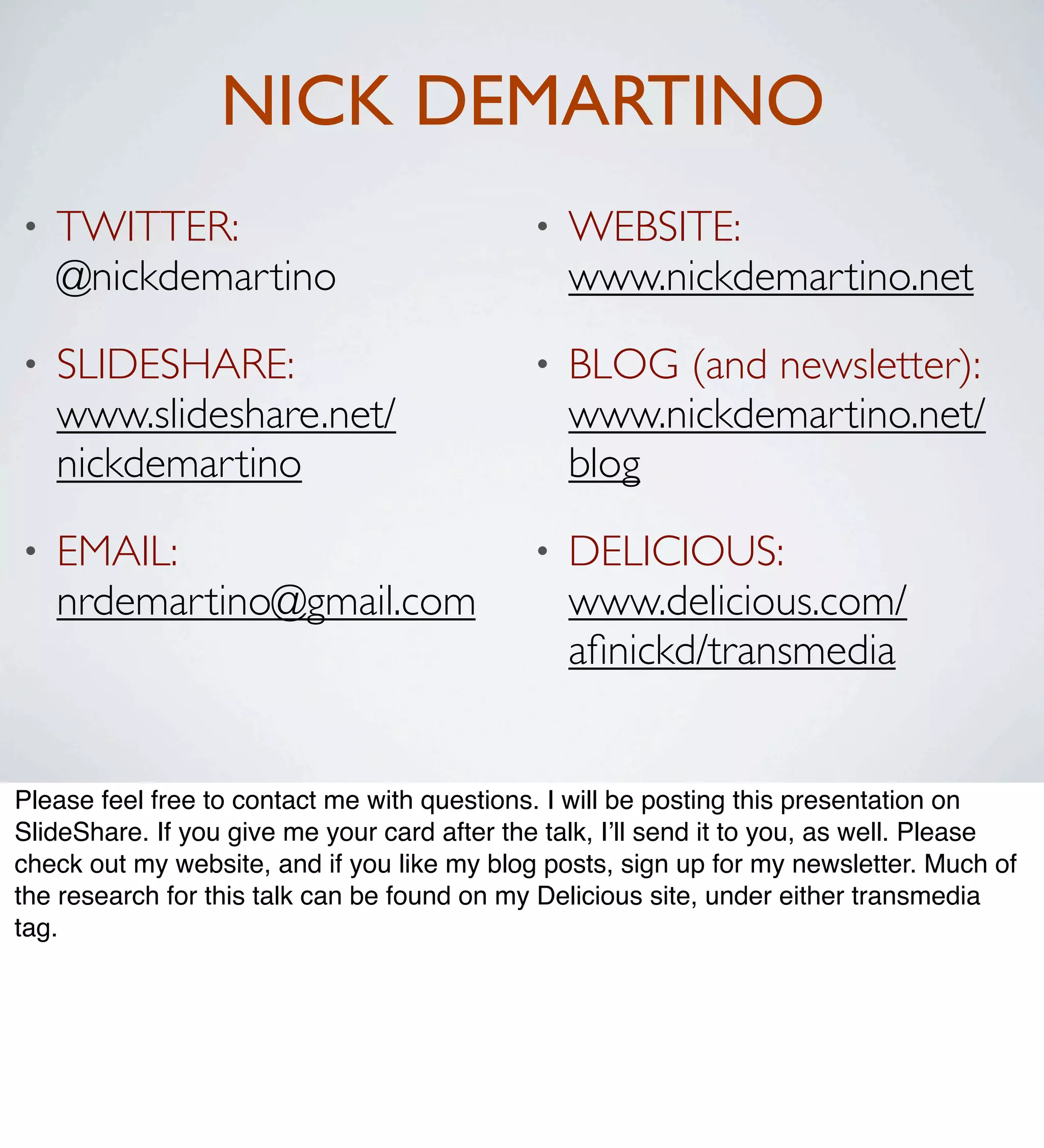 NICK DEMARTINO
•   TWITTER:                                  •   WEBSITE:
    @nickdemartino                                www.nickdemartino.net
•   SLIDESHARE:                               •   BLOG (and newsletter):
    www.slideshare.net/                           www.nickdemartino.net/
    nickdemartino                                 blog
•   EMAIL:                                    •   DELICIOUS:
    nrdemartino@gmail.com                         www.delicious.com/
                                                  aﬁnickd/transmedia


Please feel free to contact me with questions. I will be posting this presentation on
SlideShare. If you give me your card after the talk, I’ll send it to you, as well. Please
check out my website, and if you like my blog posts, sign up for my newsletter. Much of
the research for this talk can be found on my Delicious site, under either transmedia
tag.
 