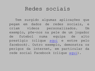 Redes sociais
   Tem surgido algumas aplicações que
pegam em dados de redes sociais, e
criam    vídeos    personalizados.   Um
exemplo, põe-nos na pele de um jogador
de   futebol   numa   equipa   de  alto
prestígio (clique aqui e entre pelo
facebook). Outro exemplo, demonstra os
perigos da internet, em particular da
rede social Facebook (clique aqui).
 