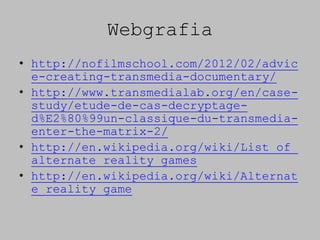 Webgrafia
• http://nofilmschool.com/2012/02/advic
  e-creating-transmedia-documentary/
• http://www.transmedialab.org/en/case-
  study/etude-de-cas-decryptage-
  d%E2%80%99un-classique-du-transmedia-
  enter-the-matrix-2/
• http://en.wikipedia.org/wiki/List_of_
  alternate_reality_games
• http://en.wikipedia.org/wiki/Alternat
  e_reality_game
 