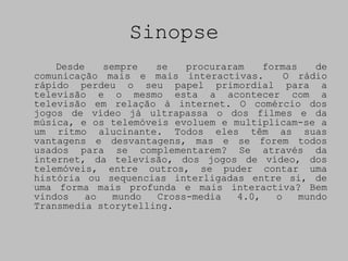 Sinopse
    Desde    sempre  se   procuraram    formas    de
comunicação mais e mais interactivas.       O rádio
rápido perdeu o seu papel primordial para a
televisão e o mesmo esta a acontecer com a
televisão em relação à internet. O comércio dos
jogos de vídeo já ultrapassa o dos filmes e da
música, e os telemóveis evoluem e multiplicam-se a
um ritmo alucinante. Todos eles têm as suas
vantagens e desvantagens, mas e se forem todos
usados para se complementarem? Se através da
internet, da televisão, dos jogos de vídeo, dos
telemóveis, entre outros, se puder contar uma
história ou sequencias interligadas entre si, de
uma forma mais profunda e mais interactiva? Bem
vindos    ao   mundo Cross-media   4.0,   o    mundo
Transmedia storytelling.
 