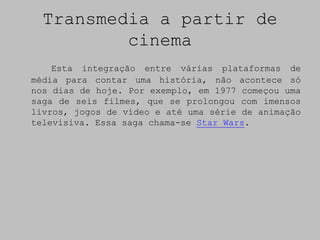 Transmedia a partir de
          cinema
    Esta integração entre várias plataformas de
média para contar uma história, não acontece só
nos dias de hoje. Por exemplo, em 1977 começou uma
saga de seis filmes, que se prolongou com imensos
livros, jogos de vídeo e até uma série de animação
televisiva. Essa saga chama-se Star Wars.
 
