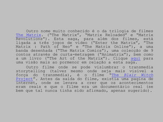 Outro nome muito conhecido é o da trilogia de filmes
The Matrix. (“The Matrix”, “Matrix Reloaded” e “Matrix
Revolutions”). Esta saga, para além dos filmes, está
ligada a três jogos de vídeo (“Enter the Matrix”, ”The
Matrix : Path of Neo” e ”The Matrix Online”), a uma
banda desenhada (“The Matrix Comics”), uma colecção de 9
contos através de curta-metragem (“Animatrix”), bem como
a um livro (“The Art of the Matrix”). Clique aqui para
uma visão mais ao pormenor em relação a esta saga.
    Outro filme onde se pode vislumbrar o transmedia
storytelling (talvez mesmo onde seja mais visível a
força do transmedia), é o filme “The Blair Witch
Project”. Antes da saída do filme, existia uma pagina de
internet, onde se levava a crer que os acontecimentos
eram reais e que o filme era um documentário real (se
bem que tal nunca tinha sido afirmado, apenas sugerido).
 