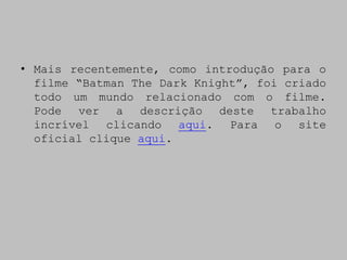 • Mais recentemente, como introdução para o
  filme “Batman The Dark Knight”, foi criado
  todo um mundo relacionado com o filme.
  Pode ver a descrição deste trabalho
  incrível clicando aqui. Para o site
  oficial clique aqui.
 