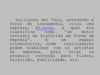 Guillermo del Toro, antevendo a
força do transmedia, criou uma
empresa, Miranda, a qual ele
classifica     como    “um     motor
contador de histórias em forma de
empresa”.      É      um     espaço
colaborativo, onde     realizadores
podem trabalhar com os artistas
da    empresa,   para    criar    ou
produzir conteúdo para filmes,
televisão, publicidade, etc.
 