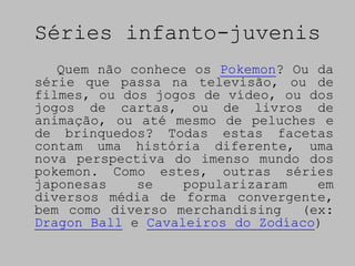 Séries infanto-juvenis
   Quem não conhece os Pokemon? Ou da
série que passa na televisão, ou de
filmes, ou dos jogos de vídeo, ou dos
jogos de cartas, ou de livros de
animação, ou até mesmo de peluches e
de brinquedos? Todas estas facetas
contam uma história diferente, uma
nova perspectiva do imenso mundo dos
pokemon. Como estes, outras séries
japonesas    se    popularizaram   em
diversos média de forma convergente,
bem como diverso merchandising   (ex:
Dragon Ball e Cavaleiros do Zodíaco)
 