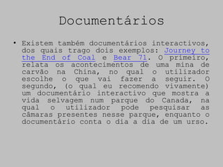 Documentários
• Existem também documentários interactivos,
  dos quais trago dois exemplos: Journey to
  the End of Coal e Bear 71. O primeiro,
  relata os acontecimentos de uma mina de
  carvão na China, no qual o utilizador
  escolhe o que vai fazer a seguir. O
  segundo, (o qual eu recomendo vivamente)
  um documentário interactivo que mostra a
  vida selvagem num parque do Canada, na
  qual o utilizador pode pesquisar as
  câmaras presentes nesse parque, enquanto o
  documentário conta o dia a dia de um urso.
 