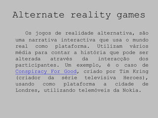 Alternate reality games
   Os jogos de realidade alternativa, são
uma narrativa interactiva que usa o mundo
real como plataforma. Utilizam vários
média para contar a história que pode ser
alterada   através   da   interacção   dos
participantes. Um exemplo, é o caso de
Conspiracy For Good, criado por Tim Kring
(criador da série televisiva Heroes),
usando   como  plataforma   a   cidade   de
Londres, utilizando telemóveis da Nokia.
 